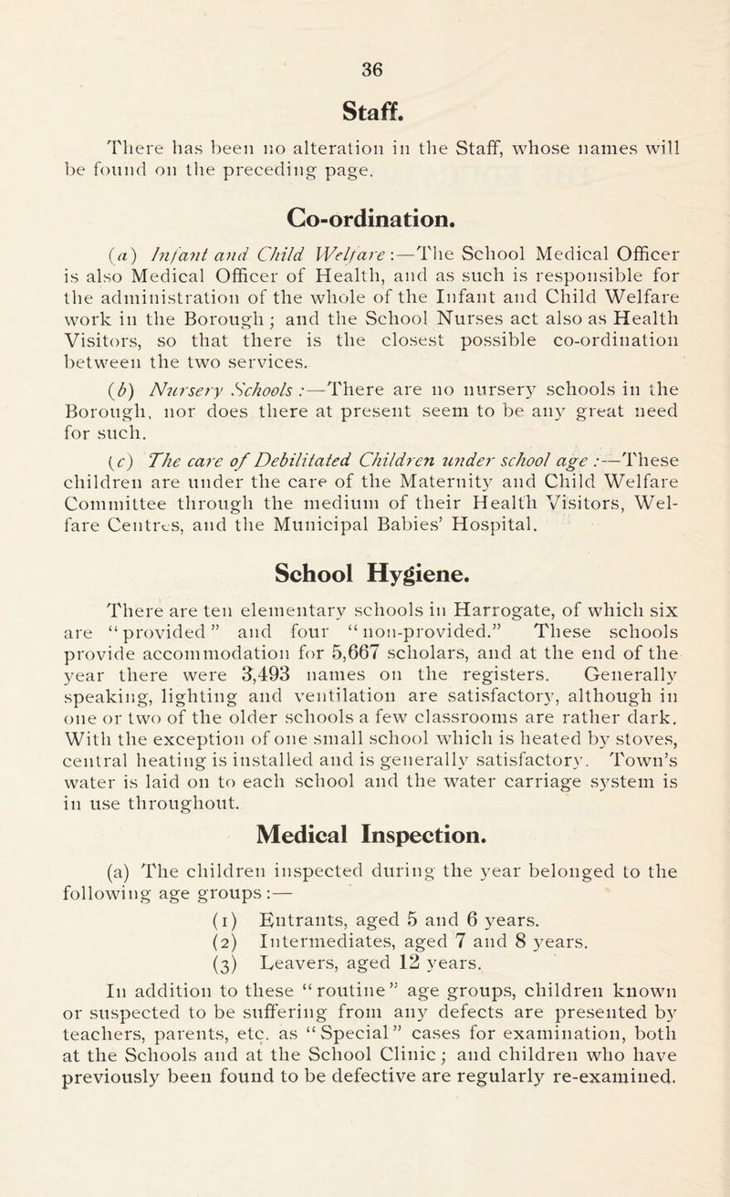 Staff. There has been no alteration in the Staff, whose names will be found on the preceding page. Co-ordination. (a) Infant and Child Welfare'.—The School Medical Officer is also Medical Officer of Health, and as such is responsible for the administration of the whole of the Infant and Child Welfare work in the Borough; and the School Nurses act also as Health Visitors, so that there is the closest possible co-ordination between the two services. (b) Nursery Schools :—There are no nursery schools in the Borough, nor does there at present seem to be any great need for such. (c) The care of Debilitated Children wider school age .-—These children are under the care of the Maternit}^ and Child Welfare Committee through the medium of their Health Visitors, Wel- fare Centres, and the Municipal Babies’ Hospital. School Hygiene. There are ten elementary schools in Harrogate, of which six are “provided” and four “ 11011-provided.” These schools provide accommodation for 5,667 scholars, and at the end of the year there were 3,493 names on the registers. Generally speaking, lighting and ventilation are satisfactory, although in one or two of the older schools a few classrooms are rather dark. With the exception of one small school which is heated b}^ stoves, central heating is installed and is generally satisfactory. Town’s water is laid on to each school and the water carriage system is in use throughout. Medical Inspection. (a) The children inspected during the year belonged to the following age groups:— (1) Entrants, aged 5 and 6 years. (2) Intermediates, aged 7 and 8 3^ ears. (3) Leavers, aged 12 years. I11 addition to these “routine” age groups, children known or suspected to be suffering from any defects are presented b}r teachers, parents, etc. as “Special” cases for examination, both at the Schools and at the School Clinic; and children who have previously been found to be defective are regularly re-examined.