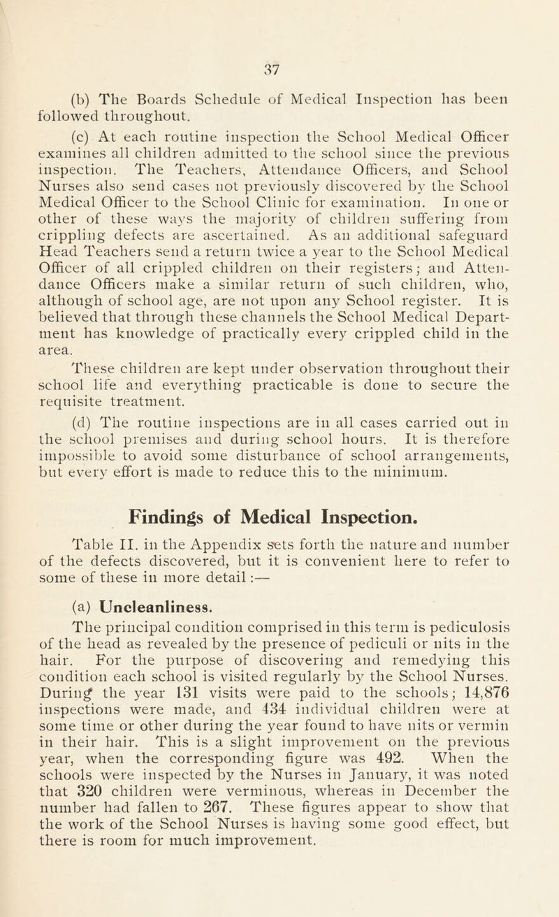 (b) Tlie Boards Schedule of Medical Inspection has been followed throughout. (c) At each routine inspection the School Medical Officer examines all children admitted to the school since the previous inspection. The Teachers, Attendance Officers, and School Nurses also send cases not previously discovered by the School Medical Officer to the School Clinic for examination. In one or other of these ways the majority of children suffering from crippling defects are ascertained. As an additional safeguard Head Teachers send a return twice a year to the School Medical Officer of all crippled children on their registers; and Atten- dance Officers make a similar return of such children, who, although of school age, are not upon any School register. It is believed that through these channels the School Medical Depart- ment has knowledge of practically ever}7 crippled child in the area. Th ese children are kept under observation throughout their school life and everything practicable is done to secure the requisite treatment. (d) The routine inspections are in all cases carried out in the school premises and during school hours. It is therefore impossible to avoid some disturbance of school arrangements, but every effort is made to reduce this to the minimum. Findings of Medical Inspection. Table II. in the Appendix s’ets forth the nature and number of the defects discovered, but it is convenient here to refer to some of these in more detail:— (a) Uncleanliness. The principal condition comprised in this term is pediculosis of the head as revealed by the presence of pediculi or nits in the hair. For the purpose of discovering and remedying this condition each school is visited regularly by the School Nurses. During the year 131 visits were paid to the schools; 14,876 inspections were made, and 434 individual children were at some time or other during the year found to have nits or vermin in their hair. This is a slight improvement on the previous year, when the corresponding figure was 492. When the schools were inspected by the Nurses in January, it was noted that 320 children were verminous, whereas in December the number had fallen to 267. These figures appear to show that the work of the School Nurses is having some good effect, but there is room for much improvement.