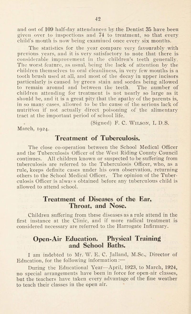 and out of 109 half-day attendances by the Dentist 35 have been given over to inspections and 74 to treatment, so that every child’s mouth is now being examined once even' six months. The statistics for the year compare very favourabty with previous years, and it is very satisfactory to note that there is considerable improvement in the children’s teeth generally. The worst feature, as usual, being the lack of attention by the children themselves to oral cleanliness, in very few mouths is a tooth brush used at all, and most of the decay in upper incisors particularly is caused by green stain and sordes being allowed to remain around and between the teeth. The number of children attending for treatment is not nearly so large as it should be, and it is a great pity that the apathy of the parents is, in so many cases, allowed to be the cause of the serious lack of nutrition if not actually direct poisoning of the alimentary tract at the important period of school life. (Signed) F. C. Wilson, E D.S. March, 1924. Treatment of Tuberculosis. The close co-operation between the School Medical Officer and the Tuberculosis Officer of the West Riding County Council continues. All children known or suspected to be suffering from tuberculosis are referred to the Tuberculosis Officer, who, as a rule, keeps definite cases under his own observation, returning others to the School Medical Officer, The opinion of the Tuber- culosis Officer is alwavs obtained before any tuberculous child is allowed to attend school. Treatment of Diseases of the Ear, Throat, and Nose. Children suffering from these diseases as a rule attend in the first instance at the Clinic, and if more radical treatment is considered necessary are referred to the Harrogate Infirmary. Open-Air Education. Physical Training and School Baths. I am indebted to Mr. W. E, C, Jalland, M.Sc., Director of Education, for the following information :— During the Educational Year—April, 1923, to March, 1924, no special arrangements have been in force for open-air classes, but the teachers have taken every advantage of the fine weather to teach their classes in the open air,
