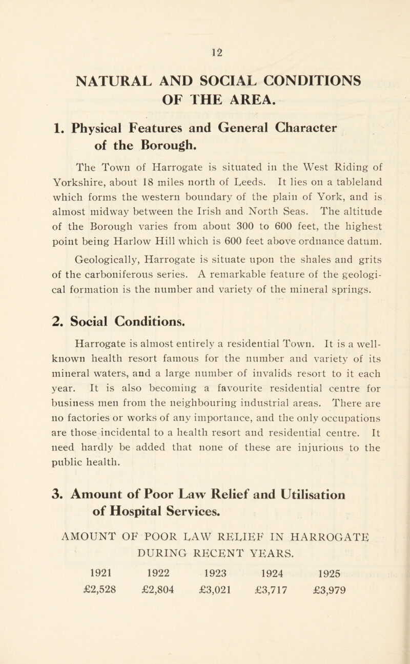 NATURAL AND SOCIAL CONDITIONS OF THE AREA. 1. Physical Features and General Character of the Borough. The Town of Harrogate is situated in the West Riding of Yorkshire, about 18 miles north of Leeds. It lies on a tableland which forms the western boundary of the plain of York, and is almost midway between the Irish and North Seas. The altitude of the Borough varies from about 300 to 600 feet, the highest point being Harlow Hill which is 600 feet above ordnance datum. Geologically, Harrogate is situate upon the shales and grits of the carboniferous series. A remarkable feature of the geologi- cal formation is the number and variety of the mineral springs. 2. Social Conditions. Harrogate is almost entirely a residential Town. It is a well- known health resort famous for the number and variety of its mineral waters, and a large number of invalids resort to it each year. It is also becoming a favourite residential centre for business men from the neighbouring industrial areas. There are no factories or works of any importance, and the only occupations are those incidental to a health resort and residential centre. It need hardly be added that none of these are injurious to the public health. 3. Amount of Poor Law Relief and Utilisation of Hospital Services. AMOUNT OF POOR LAW RELIEF IN HARROGATE DURING RECENT YEARS. 1921 1922 1923 1924 1925 £2,528 £2,804 £3,021 £3,717 £3,979