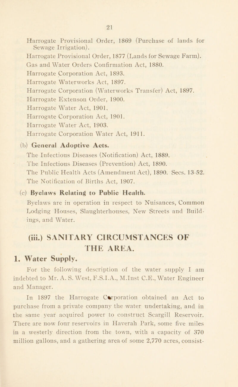 Harrogate Provisional Order, 1869 (Purchase of lands for Sewage Irrigation). Harrogate Provisional Order, 1877 (Lands for Sewage Farm). Gas and Water Orders Confirmation Act, 1880. Harrogate Corporation Act, 1893. Harrogate Waterworks Act, 1897. Harrogate Corporation (Waterworks Transfer) Act, 1897. Harrogate Extenson Order, 1900. Harrogate Water Act, 1901. Harrogate Corporation Act, 1901. Harrogate Water Act, 1903. Harrogate Corporation Water Act, 1911. (b) General Adoptive Acts. The Infectious Diseases (Notification) Act, 1889. 'I'he Infectious Diseases (Prevention) Act, 1890. The Public Health Acts (Amendment Act), 1890. Secs. 13-52. Idle Notification of Births Act, 1907. (c) Byelaws Relating to Public Health. B3’'elaws are in operation in respect to Nuisances, Common Lodging Houses, Slaughterhouses, New Streets and Build- ings, and Water. (ill.) SANITARY CIRCUMSTANCES OF THE AREA. _ • 1, Water Supply. For the following description of the water snppE I am indebted to Mr. A. S. West, F.S.I.A., M.Inst C.E., Water Engineer and Manager. In 1897 the Harrogate Corporation obtained an Act to purchase from a private company the water undertaking, and in the same year acquired power to construct Scargill Reservoir. There are now four reservoirs in Haverah Park, some five miles in a westerly direction from the town, with a capacity of 370 million gallons, and a gathering area of some 2,770 acres, consist-