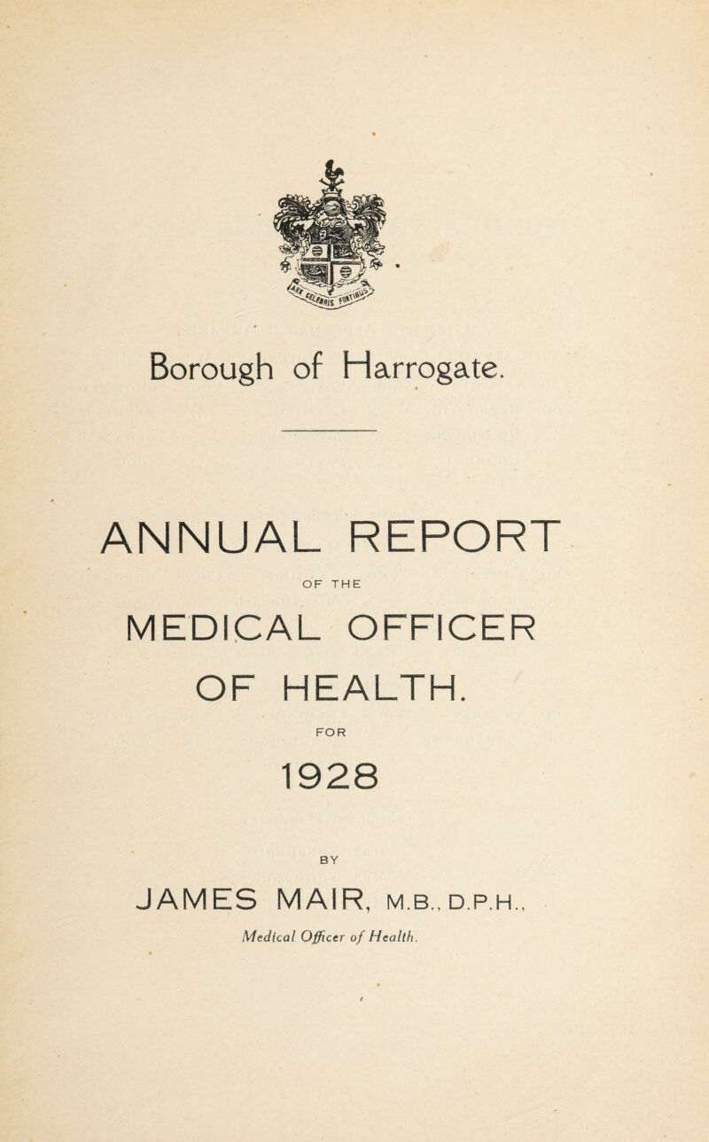 Borough of Harrogate. ANNUAL REPORT OF THE MEDICAL OFFICER OF HEALTH. FOR 1928 BY JAMES MAIR, m.b., d.p.h.,