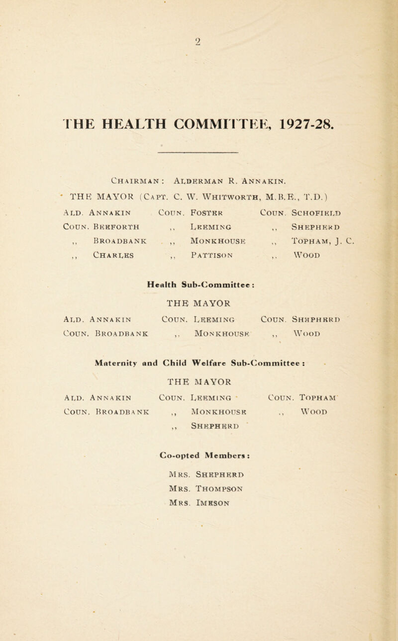 9 THE HEALTH COMMITTEE, 1927-28. Chairman: Alderman R. Annakin. • l'HR MAYOR (Capt. C. W. Whitworth, M.B.E., T.D.) Ald. Annakin Coun. Foster Coun. Schofield Coun. Beeforth ,, Leeming ,, Shepherd ,, Broadbank ,, Monkhouse Topham, J. C. ,, Charles ,, Pattison ,, Wood Health Sub-Committee THE MAYOR Ald. Annakin Coun. Leeming Coun. Shepherd Coun. Broadbank ,, Monkhouse ,, Wood Maternity and Child Welfare Sub-Committee : THE MAYOR Ald. Annakin Coun. Leeming Coun. Topham Coun. Broadbank ,, Monkhouse ., Wood ,, Shepherd Co-opted Members : Mrs. Shepherd Mrs. Thompson Mrs. Imeson