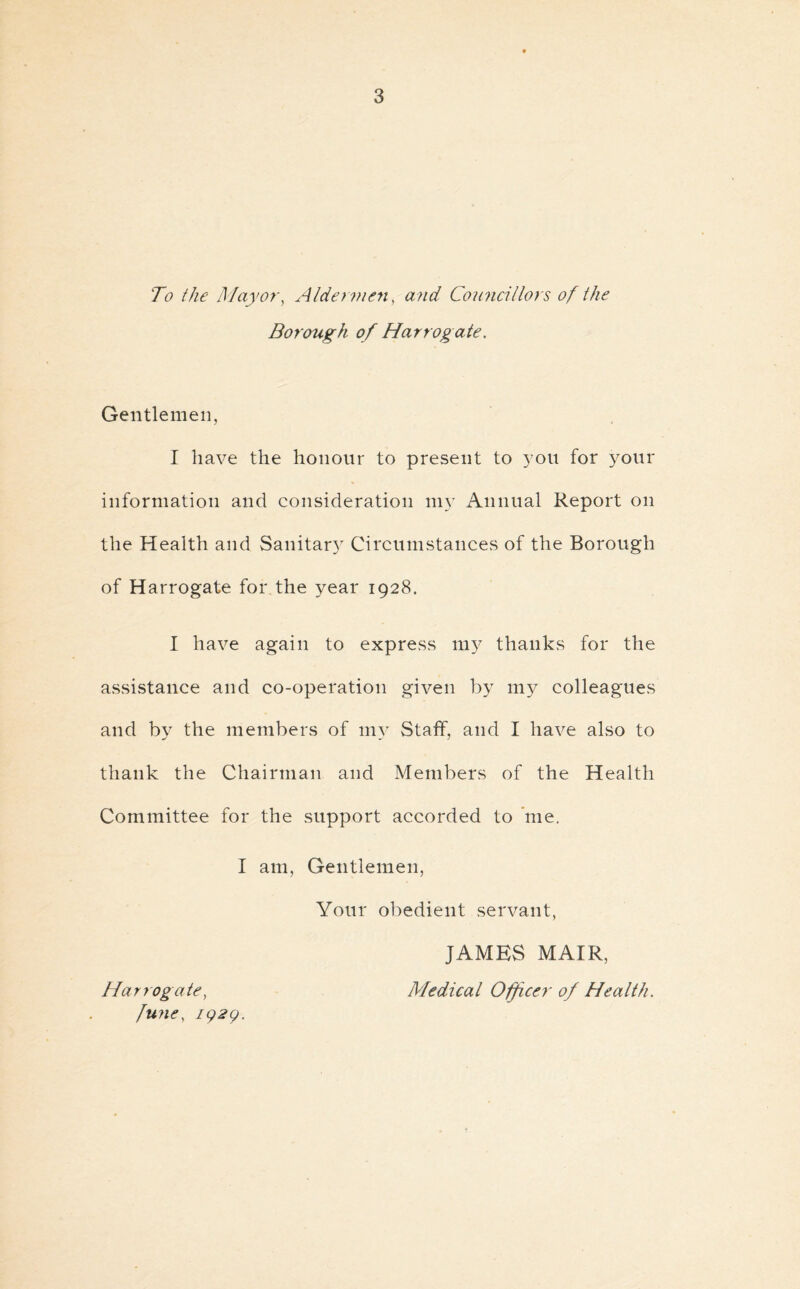 To the Mayor, Aldermen, and Councillors of the Borough of Harrogate. Gentlemen, I have the honour to present to you for your information and consideration my Annual Report on the Health and Sanitary Circumstances of the Borough of Harrogate for the year 1928. I have again to express my thanks for the assistance and co-operation given by my colleagues and by the members of my Staff, and I have also to thank the Chairman and Members of the Health Committee for the support accorded to me. I am, Gentlemen, Your obedient servant, Harrogate, fune, 192Q. JAMES MAIR, Medical Officer of Health.