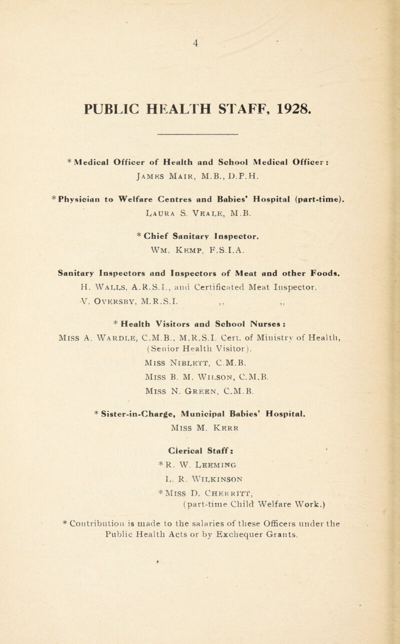 PUBLIC HEALTH STAFF, 1928. * Medical Officer of Health and School Medical Officer: James Mair, * Physician to Welfare Centres and Babies* Hospital (part-time). Laura S. Vkale, M.B. * Chief Sanitary Inspector. Wm. Kemp, F.S.I.A. Sanitary Inspectors and Inspectors of Meat and other Foods. H. Walls, A.R.S.I., and Certificated Meat Inspector. V. OvERSBY, M.R.S.I. ,, ,, * Health Visitors and School Nurses : Miss a. WardlE, C.M.B., M.R.S.I. Cert, of Ministry of Health, (Senior Health Visitor). Miss Niblett, C.M.B. Miss B. M. Wilson, C.M.B. Miss N. Green, C.M.B. * Sister-in-Charge, Municipal Babies’ Hospital. Miss M. Kerr Clerical Staff: * R. W. Lebming L. R. Wilkinson * Miss D. Cherritt, (part-time Child Welfare Work.) * Contribution is made to the salaries of these Officers under the Public Health Acts or by Exchequer Grants.
