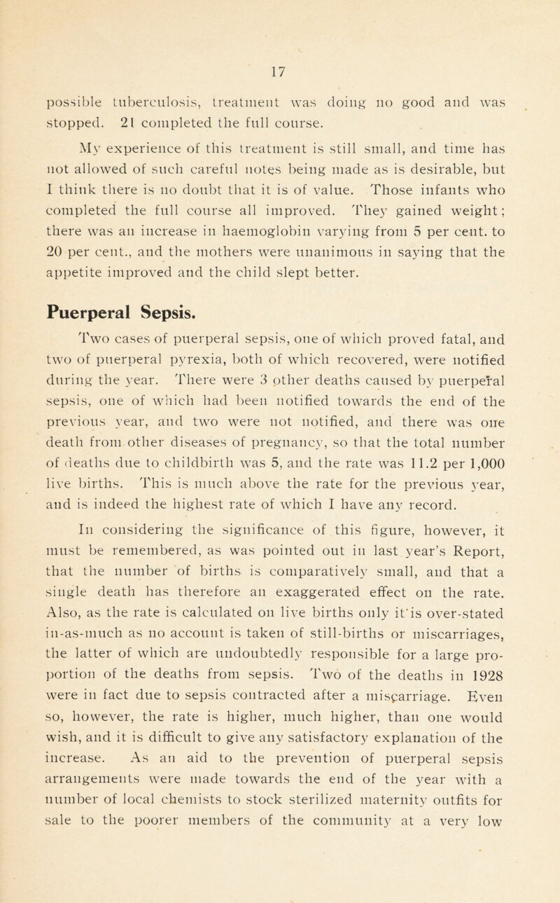 possible tuberculosis, treatment was doing no good and was stopped. 21 completed the full course. My experience of this treatment is still small, and time has not allowed of such careful notes being made as is desirable, but I think there is no doubt that it is of value. Those infants who completed the full course all improved. They gained weight; there was an increase in haemoglobin varying from 5 per cent, to 20 per cent., and the mothers were unanimous in saying that the appetite improved and the child slept better. Puerperal Sepsis. Two cases of puerperal sepsis, one of which proved fatal, and two of puerperal pyrexia, both of which recovered, were notified during the year. There were 3 other deaths caused by puerperal sepsis, one of which had been notified towards the end of the previous year, and two were not notified, and there was one death from other diseases of pregnancy, so that the total number of deaths due to childbirth was 5, and the rate was 11.2 per 1,000 live births. This is much above the rate for the previous year, and is indeed the highest rate of which I have any record. In considering the significance of this figure, however, it must be remembered, as was pointed out in last year’s Report, that the number of births is comparatively small, and that a single death has therefore an exaggerated effect on the rate. Also, as the rate is calculated on live births only it'is over-stated in-as-much as no account is taken of still-births or miscarriages, the latter of which are undoubtedly responsible for a large pro- portion of the deaths from sepsis. Two of the deaths in 1928 were in fact due to sepsis contracted after a miscarriage. Even so, however, the rate is higher, much higher, than one would wish, and it is difficult to give any satisfactory explanation of the increase. As an aid to the prevention of puerperal sepsis arrangements were made towards the end of the year with a number of local chemists to stock sterilized maternity outfits for sale to the poorer members of the community at a very low