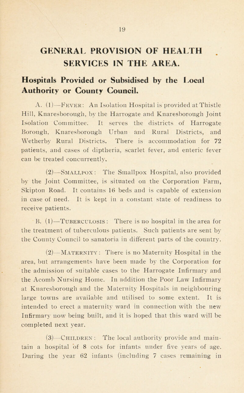 GENERAL PROVISION OF HEALTH SERVICES IN THE AREA. Hospitals Provided or Subsidised by the Local Authority or County Council. A. (1)—PkvER: An Isolation Hospital is provided at Thistle Hill, Knaresborough, by the Harrogate and Knaresborough Joint Isolation Committee. It serves the districts of Harrogate Borough, Knaresborough Urban and Rural Districts, and Wetherby Rural Districts. There is accommodation for 72 patients, and cases of diptheria, scarlet fever, and enteric fever can be treated concurrently. (2)—Smallpox: The Smallpox Hospital, also provided by the Joint Committee, is situated on the Corporation Farm, Skipton Road. It contains 16 beds and is capable of extension in case of need. It is kept in a constant state of readiness to receive patients. B. (1)—Tuberculosis: There is no hospital in the area for the treatment of tuberculous patients. Such patients are sent by the County Council to sanatoria in different parts of the country. (2) —Maternity : There is no Maternity Hospital in the area, but arrangements have been made by the Corporation for the admission of suitable cases to the Harrogate Infirmary and the Acomb Nursing Home. In addition the Poor Daw Infirmary at Knaresborough and the Maternity Hospitals in neighbouring large towns are available and utilised to some extent. It is intended to erect a maternity ward in connection with the new Infirmary now being built, and it is hoped that this ward will be completed next year, (3) —Children: The local authority provide and main- tain a hospital of 8 cots for infants under five years of age. During the year 62 infants (including 7 cases remaining in