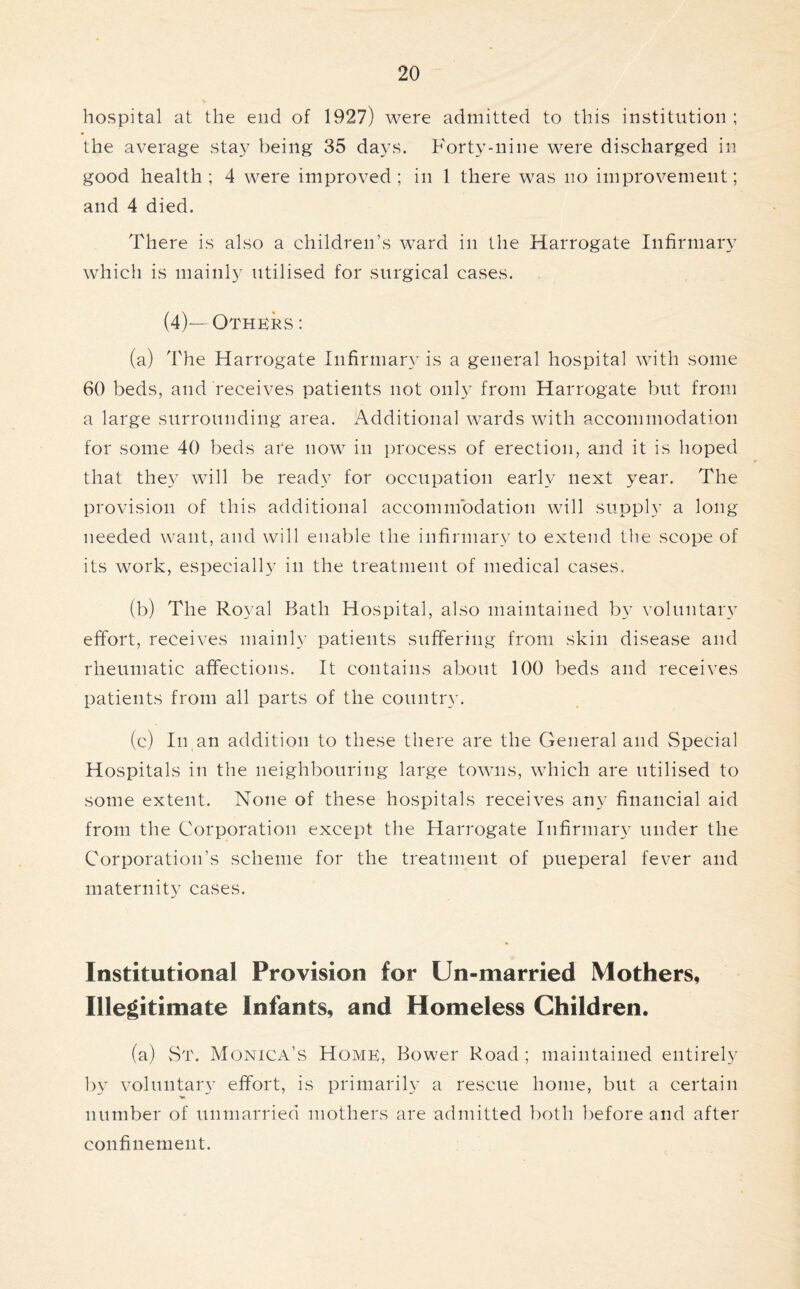 hospital at the end of 1927) were admitted to this institution ; the average stay being 35 days. Forty-nine were discharged in good health; 4 were improved; in 1 there was no improvement; and 4 died. There is also a children’s ward in the Harrogate Infirmary which is mainly utilised for surgical cases. (4)—Others : (a) The Harrogate Infirmary is a general hospital with some 60 beds, and receives patients not only from Harrogate but from a large surrounding area. Additional wards with accommodation for some 40 beds are now in process of erection, and it is hoped that they will be ready for occupation early next year. The provision of this additional accommodation will supply a long needed want, and will enable the infirmary to extend the scope of its work, especially in the treatment of medical cases. (b) The Royal Bath Hospital, also maintained hy voluntary effort, receives mainly patients suffering from skin disease and rheumatic affections. It contains about 100 beds and receives patients from all parts of the country. (c) In an addition to these there are the General and Special Hospitals in the neighbouring large towns, which are utilised to some extent. None of these hospitals receives any financial aid from the Corporation except the Harrogate Infirmary under the Corporation’s scheme for the treatment of pueperal fever and maternity cases. Institutional Provision for Un-married Mothers, Illegitimate Infants, and Homeless Children. (a) St. Monica’s Home, Bower Road ; maintained entirely by voluntary effort, is primarily a rescue home, but a certain number of unmarried mothers are admitted both before and after confinement.