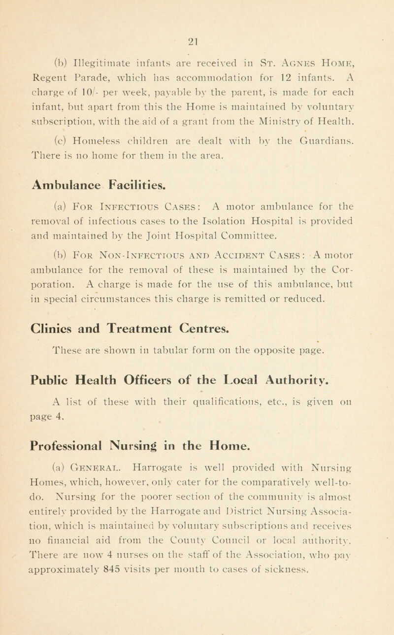 (b) Illegitimate infants are received in St. Agnes Home, Regent Parade, which has accommodation for 12 infants. A charge of 10/- per week, payable by the parent, is made for each infant, but apart from this the Home is maintained by voluntary subscription, with the aid of a grant from the Ministry of Health. (c) Homeless children are dealt with by the Guardians. There is no home for them in the area. Ambulance Facilities. (a) For Infectious Cases: A motor ambulance for the removal of infectious cases to the Isolation Hospital is provided and maintained by the Joint Hospital Committee. (b) For Non-Infectious and Accident Cases: A motor ambulance for the removal of these is maintained by the Cor- poration. A charge is made for the use of this ambulance, but in special circumstances this charge is remitted or reduced. Clinics and Treatment Centres. % These are shown in tabular form on the opposite page. Public Health Officers of the Local Authority. A list of these with their qualifications, etc., is given on page 4, Professional Nursing in the Home. (a) General. Harrogate is well provided with Nursing Homes, which, however, only cater for the comparatively well-to- do. Nursing for the poorer section of the community is almost entirely provided by the Harrogate and District Nursing Associa- tion, which is maintained by voluntary subscriptions and receives no financial aid from the County Council or local authority. There are now 4 nurses on the staff of the Association, who pay approximately 845 visits per month to cases of sickness.