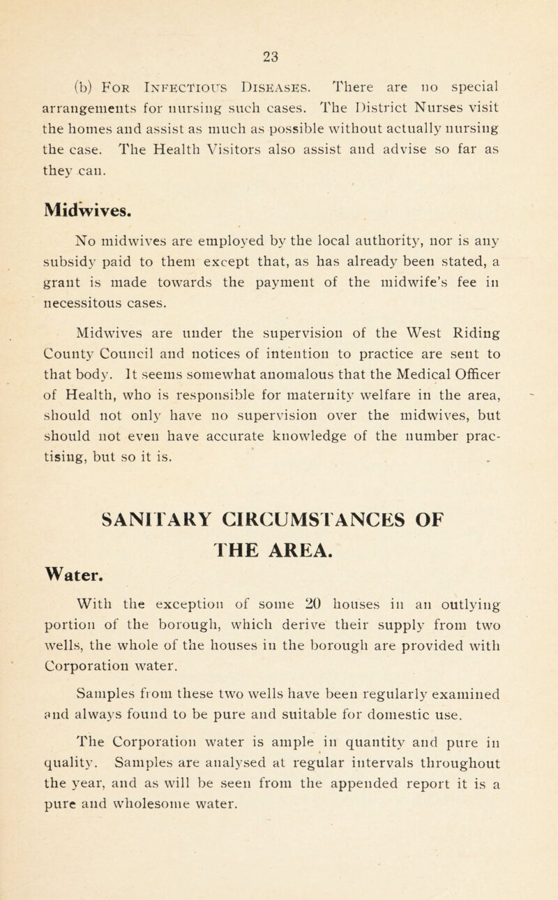 (b) For Infectious Diseases. There are no special arrangements for nursing such cases. The District Nurses visit the homes and assist as much as possible without actually nursing the case. The Health Visitors also assist and advise so far as they can. Midwives. No midwives are employed by the local authority, nor is any subsidy paid to them except that, as has already been stated, a grant is made towards the payment of the midwife’s fee in necessitous cases. Midwives are under the supervision of the West Riding County Council and notices of intention to practice are sent to that body. It seems somewhat anomalous that the Medical Officer of Health, who is responsible for maternity welfare in the area, should not only have no supervision over the midwives, but should not even have accurate knowledge of the number prac- tising, but so it is. SANITARY CIRCUMSTANCES OF THE AREA. Water. With the exception of some 20 houses in an outlying portion of the borough, which derive their supply from two wells, the whole of the houses in the borough are provided with Corporation water. Samples from these two wells have been regularly examined and always found to be pure and suitable for domestic use. The Corporation water is ample in quantity and pure in quality. Samples are analysed at regular intervals throughout the year, and as will be seen from the appended report it is a pure and wholesome water.