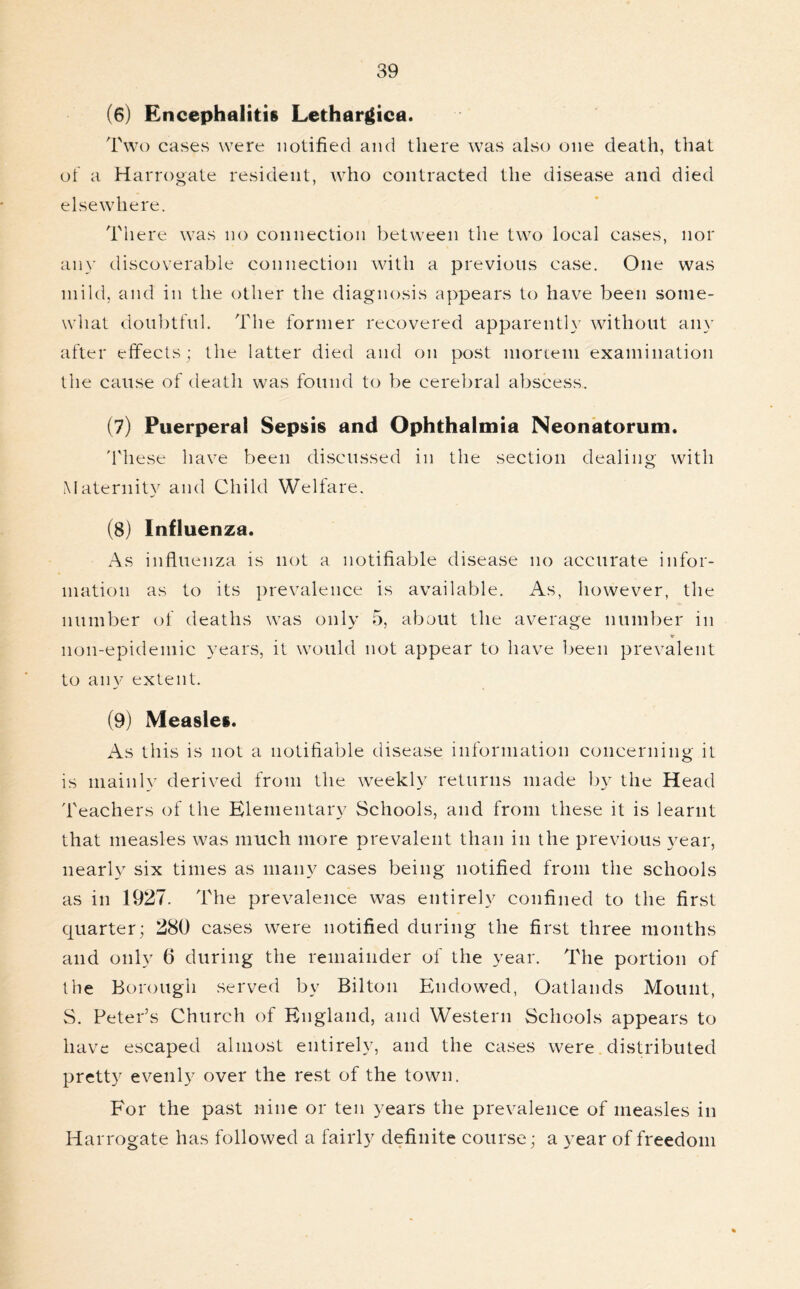 (6) Encephalitis Lethargica. Two cases were notified and there was also one death, that of a Harrogate resident, who contracted the disease and died elsewhere. There was no connection between the two local cases, nor any discoverable connection with a previous case. One was mild, and in the other the diagnosis appears to have been some- what doubtful. The former recovered apparently without any after effects; the latter died and on post mortem examination the cause of death was found to be cerebral abscess. (7) Puerperal Sepsis and Ophthalmia Neonatorum. These have been discussed in the section dealing with Maternity and Child Welfare. (8) Influenza. As influenza is not a notifiable disease no accurate infor- mation as to its prevalence is available. As, however, the number of deaths was only 5, about the average number in 11011-epidemic years, it would not appear to have been prevalent to any extent. (9) Measles. As this is not a notifiable disease information concerning it is mainly derived from the weekly returns made })y the Head Teachers of the Elementary Schools, and from these it is learnt that measles was much more prevalent than in the previous year, nearly six times as many cases being notified from the schools as in 1927. The prevalence was entirely confined to the first quarter; 280 cases were notified during the first three months and only 6 during the remainder of the year. The portion of the Borough served by Bilton Endowed, Oatlands Mount, S. Peter’s Church of England, and Western Schools appears to have escaped almost entirely, and the cases were distributed pretty evenly over the rest of the town. For the past nine or ten years the prevalence of measles in Harrogate has followed a fairly definite course; a year of freedom