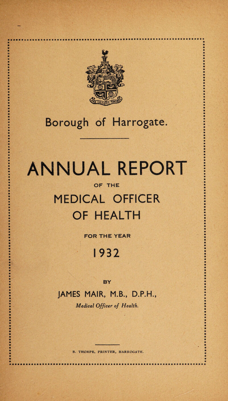 ANNUAL REPORT OF THE MEDICAL OFFICER OF HEALTH FOR THE YEAR 1932 JAMES MAIR, M.B., D.P.H., Medical Officer of Health. B. THORPE, PRINTER, HARROGATE.