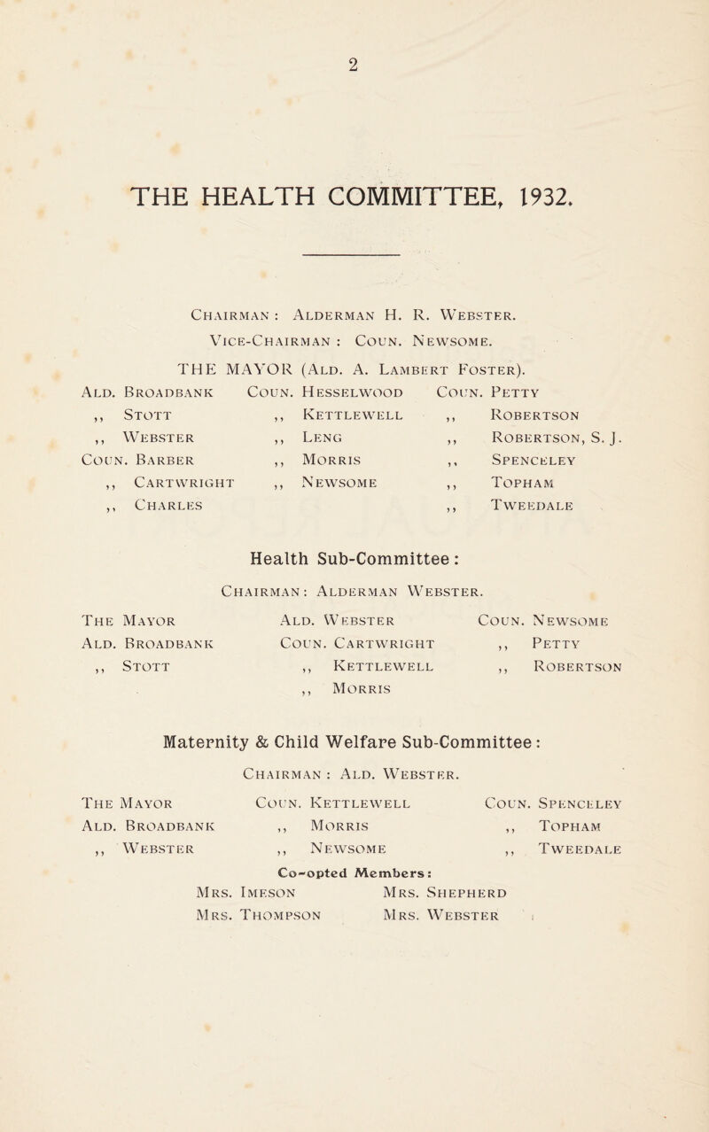 THE HEALTH COMMITTEE, 1932. Chairman : Alderman H. R. Webster. Vice-Chairman : Coun. Newsome. THE MAYOR (Ald. A. Lambert Foster). Ald. Broadbank Coun. Hesselwood Coun. Petty y y Stott y y Kettlewell ,, Robertson y y Webster y y Leng ,, Robertson, S. J Coun. Barber y y Morris ,, Spenceley y y Cartwright y y Newsome ,, Topham y y Charles ,, Tweedale Health Sub-Committee: Chairman: Alderman Webster. The Mayor Ald. Webster Coun. Newsome Ald. Broadbank Coun. Cartwright ,, Petty y y Stott ,, Kettlewell ,, Robertson ,, Morris Maternity & Child Welfare Sub-Committee : Chairman : Ald. Webster. The Mayor Coijn. Kettlewell Coun. Spenceley Ald. Broadbank ,, Morris ,, Topham ,, Webster ,, Newsome ,, Tweedale Co-opted Members: Mrs. Imf.son Mrs. Shepherd Mrs. Thompson Mrs. Webster i