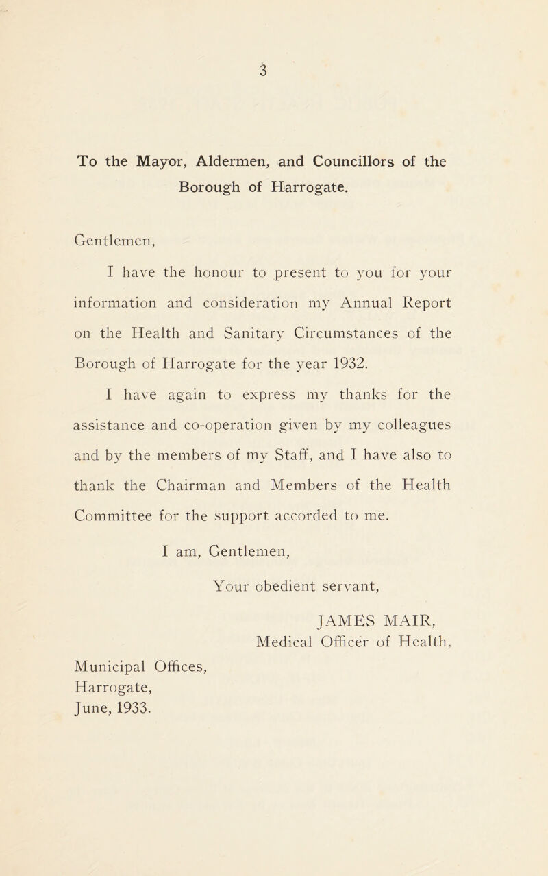 To the Mayor, Aldermen, and Councillors of the Borough of Harrogate. Gentlemen, I have the honour to present to you for your information and consideration my Annual Report on the Health and Sanitary Circumstances of the Borough of Harrogate for the year 1932. I have again to express my thanks for the assistance and co-operation given by my colleagues and by the members of my Staff, and I have also to thank the Chairman and Members of the Health Committee for the support accorded to me. I am, Gentlemen, Your obedient servant, JAMES MAIR, Medical Officer of Health, Municipal Offices, Harrogate, June, 1933.