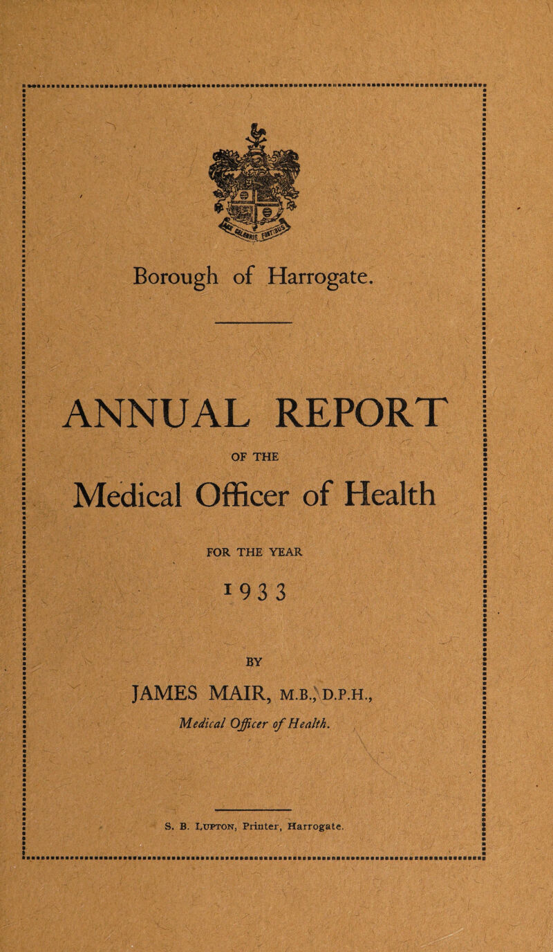 ANNUAL REPORT OF THE Medical Officer of Health FOR THE YEAR 1 9 3 3 BY JAMES MAIR, m.b., d.p.h.. Medical Officer of Health. I S. B Lupton, Printer, Harrogate. • m a a s a a a a a m