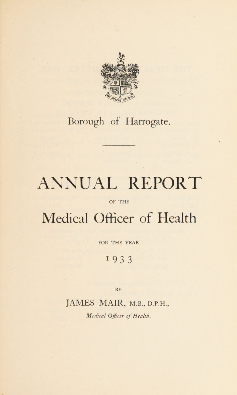 Borough of Harrogate. ANNUAL REPORT OF THE Medical Officer of Health FOR THE YEAR t 93 3 BY JAMES MAIR, m.b., d.p.h.. Medical Officer of Health.