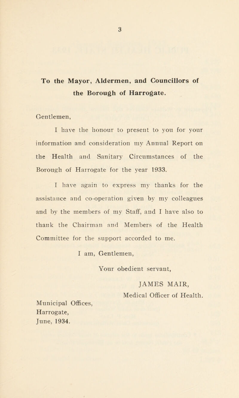 To the Mayor, Aldermen, and Councillors of the Borough of Harrogate. Gentlemen, I have the honour to present to you for your information and consideration my Annual Report on the Health and Sanitary Circumstances of the Borough of Harrogate for the year 1933. I have again to express my thanks for the assistance and co-operation given by my colleagues and by the members of my Staff, and I have also to thank the Chairman and Members of the Health Committee for the support accorded to me. I am, Gentlemen, Your obedient servant, JAMES MAIR, Medical Officer of Health. Municipal Offices, Harrogate, June, 1934.