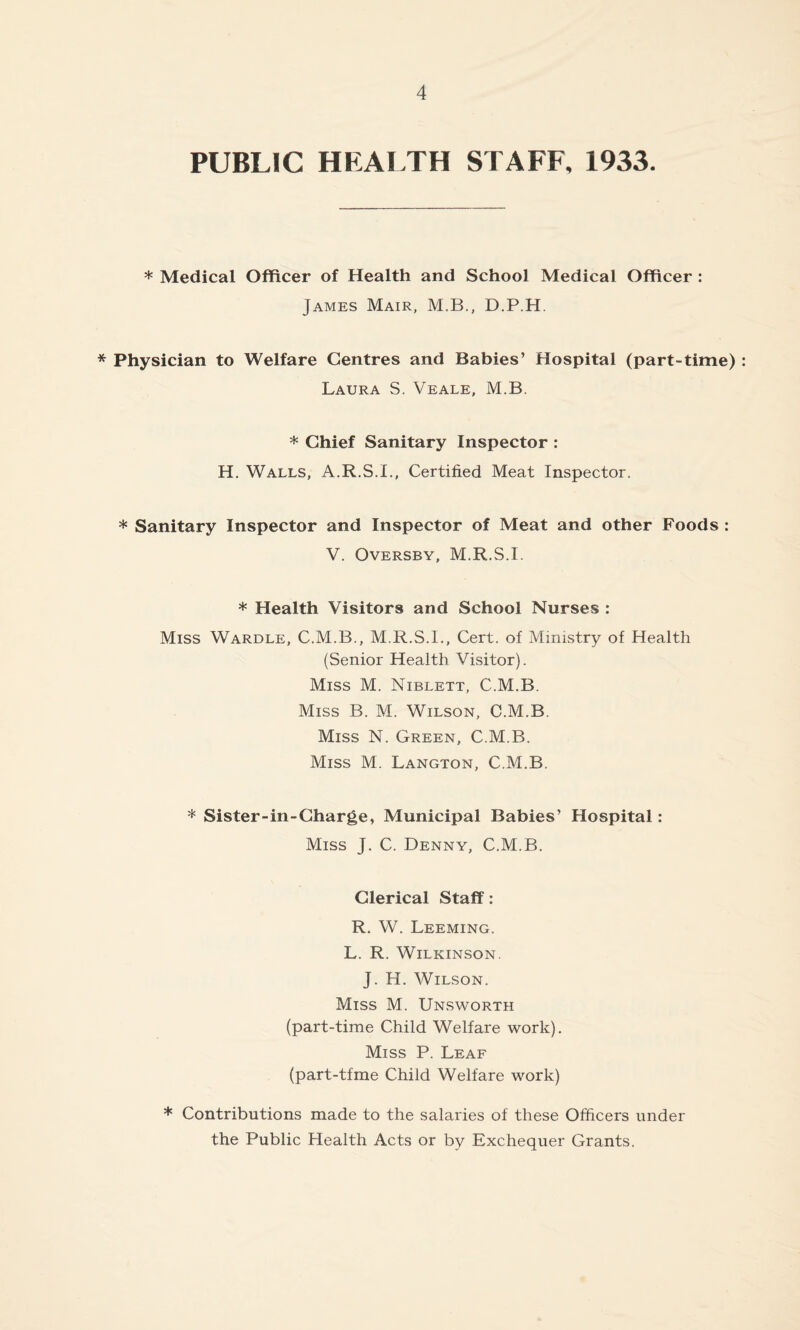 PUBLIC HEALTH STAFF, 1933. * Medical Officer of Health and School Medical Officer : James Mair, M.B., D.P.H. * Physician to Welfare Centres and Babies’ Hospital (part-time) Laura S. Veale, M.B. * Chief Sanitary Inspector : H. Walls, A.R.S.I., Certified Meat Inspector. * Sanitary Inspector and Inspector of Meat and other Foods : V. Oversby, M.R.S.I. * Health Visitors and School Nurses : Miss Wardle, C.M.B., M.R.S.I., Cert, of Ministry of Health (Senior Health Visitor). Miss M. Niblett, C.M.B. Miss B. M. Wilson, C.M.B. Miss N. Green, C.M.B. Miss M. Langton, C.M.B. * Sister-in-Charge, Municipal Babies’ Hospital: Miss J. C. Denny, C.M.B. Clerical Staff: R. W. Leeming. L. R. Wilkinson. J. H. Wilson. Miss M. Unsworth (part-time Child Welfare work). Miss P. Leaf (part-tfme Child Welfare work) * Contributions made to the salaries of these Officers under the Public Health Acts or by Exchequer Grants.