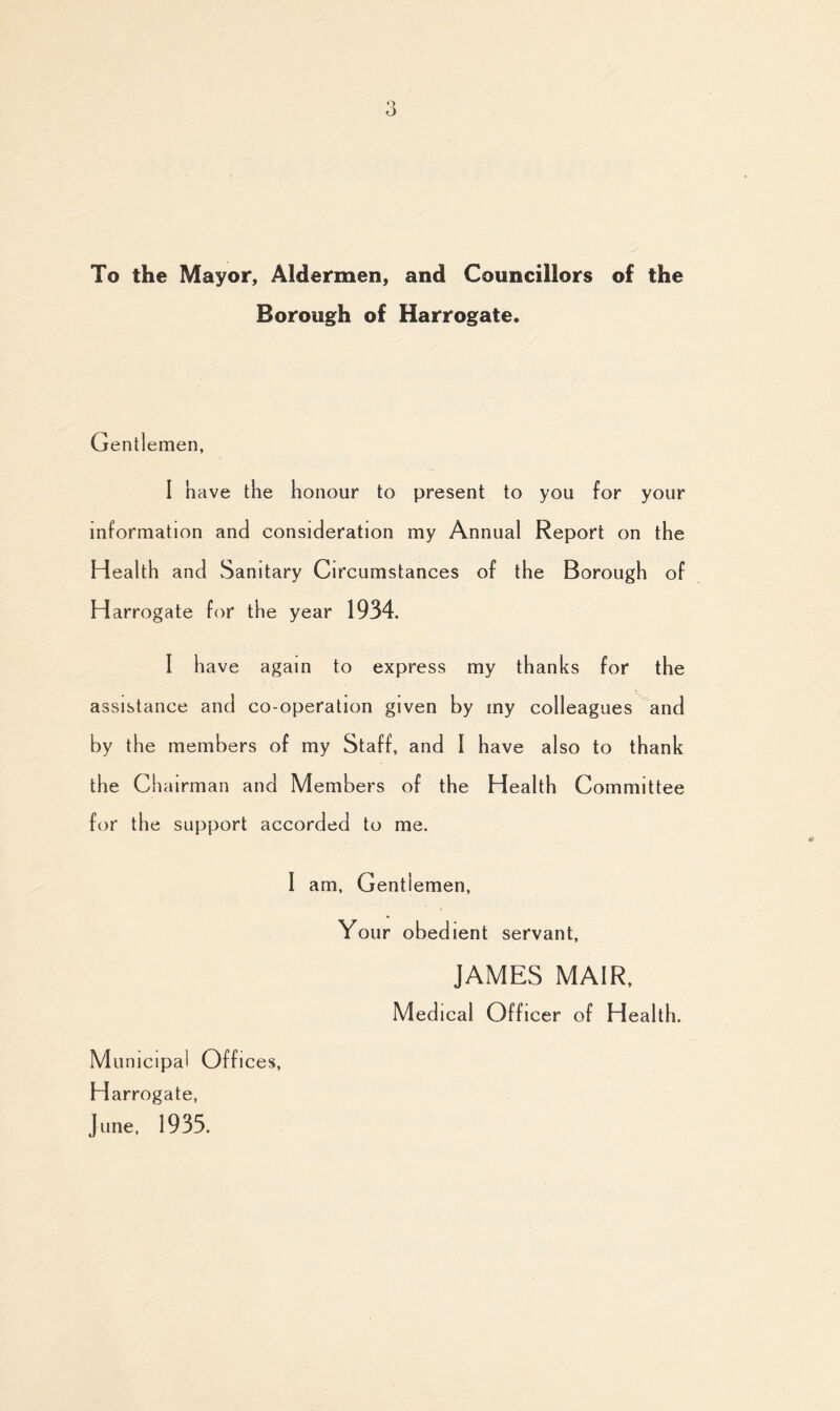 To the Mayor, Aldermen, and Councillors of the Borough of Harrogate. Gentlemen, I have the honour to present to you for your information and consideration my Annual Report on the Health and Sanitary Circumstances of the Borough of Harrogate for the year 1934. I have again to express my thanks for the assistance and co-operation given by my colleagues and by the members of my Staff, and I have also to thank the Chairman and Members of the Health Committee for the support accorded to me. I am. Gentlemen, Your obedient servant, JAMES MA1R, Medical Officer of Health. M unicipa I Offi ces, Harrogate, June, 1935.