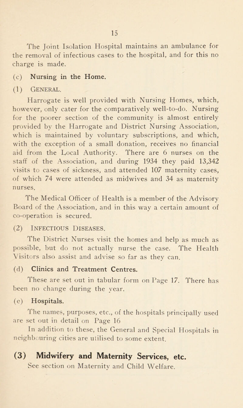 The Joint Isolation Hospital maintains an ambulance for the removal of infectious cases to the hospital, and for this no charge is made. (c) Nursing in the Home. (1) General. Harrogate is well provided with Nursing Homes, which, however, only cater for the comparatively well-to-do. Nursing for the poorer section of the community is almost entirely provided by the Harrogate and District Nursing Association, which is maintained by voluntary subscriptions, and which, with the exception of a small donation, receives no financial aid from the Local Authority. There are 6 nurses on the staff of the Association, and during 1934 they paid 13,342 visits to cases of sickness, and attended 107 maternity cases, of which 74 were attended as midwives and 34 as maternity nurses. The Medical Officer of Health is a member of the Advisory Board of the Association, and in this way a certain amount of co-operation is secured. (2) Infectious Diseases. The District Nurses visit the homes and help as much as possible, but do not actually nurse the case. The Health Visitors also assist and advise so far as they can. (d) Clinics and Treatment Centres. These are set out in tabular form on Page 17. There has been no change during the year. (c) Hospitals. The names, purposes, etc., of the hospitals principally used are set out in detail on Page 16 In addition to these, the General and Special Hospitals in neighbouring cities are utilised to some extent. (3) Midwifery and Maternity Services, etc. See section on Maternity and Child Welfare.