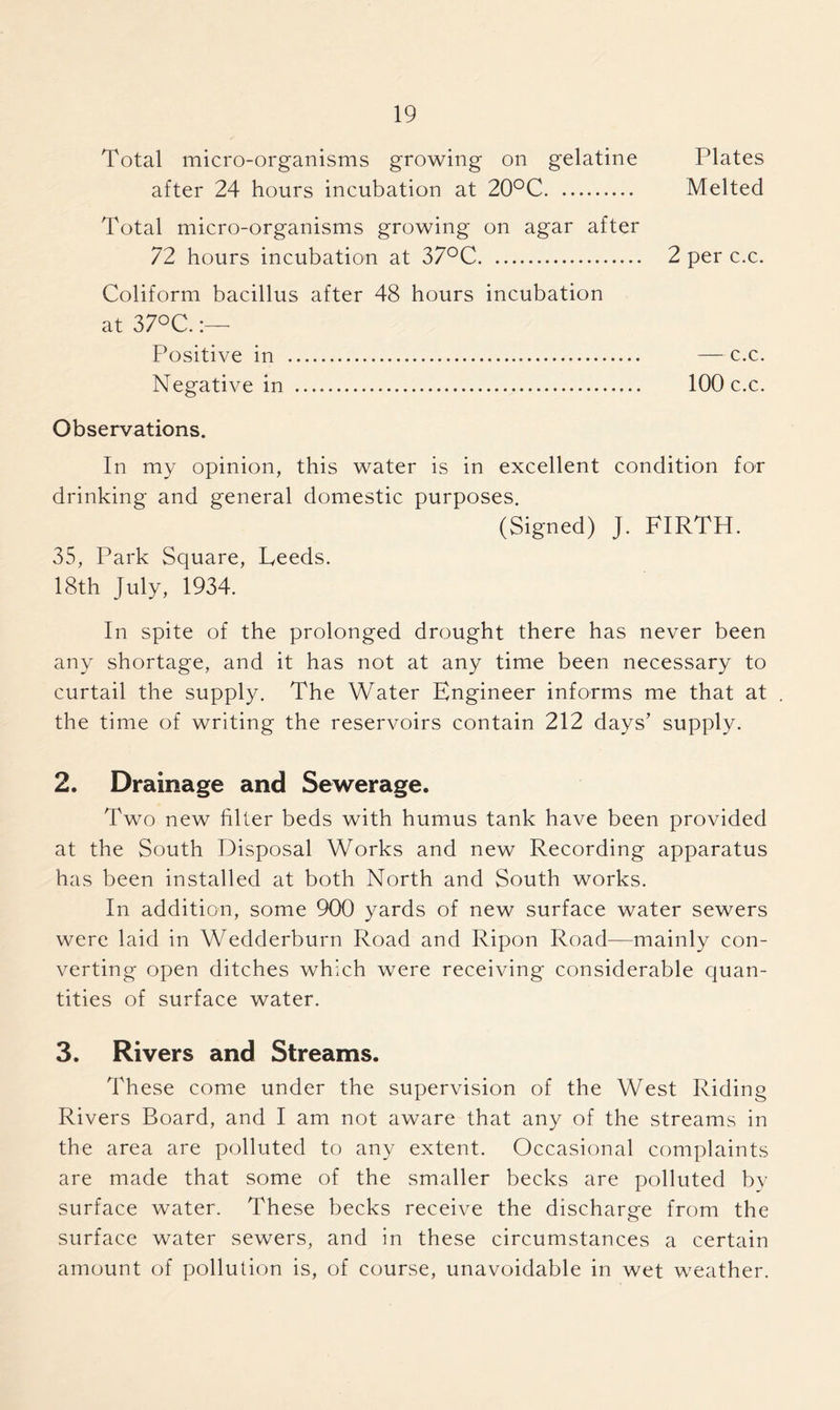 Total micro-organisms growing on gelatine Plates after 24 hours incubation at 20°C Melted Total micro-organisms growing on agar after 72 hours incubation at 37°C 2 per c.c. Coliform bacillus after 48 hours incubation at 37°C. Positive in — c.c. Negative in 100 c.c. Observations. In my opinion, this water is in excellent condition for drinking and general domestic purposes. (Signed) J. FIRTH. 35, Park Square, Feeds. 18th July, 1934. In spite of the prolonged drought there has never been any shortage, and it has not at any time been necessary to curtail the supply. The Water Engineer informs me that at . the time of writing the reservoirs contain 212 days’ supply. 2. Drainage and Sewerage. Two new filter beds with humus tank have been provided at the South Disposal Works and new Recording apparatus has been installed at both North and South works. In addition, some 900 yards of new surface water sewers were laid in Wedderburn Road and Ripon Road—mainly con- verting open ditches which were receiving considerable quan- tities of surface water. 3. Rivers and Streams. These come under the supervision of the West Riding Rivers Board, and I am not aware that any of the streams in the area are polluted to any extent. Occasional complaints are made that some of the smaller becks are polluted by surface water. These becks receive the discharge from the surface water sewers, and in these circumstances a certain amount of pollution is, of course, unavoidable in wet weather.