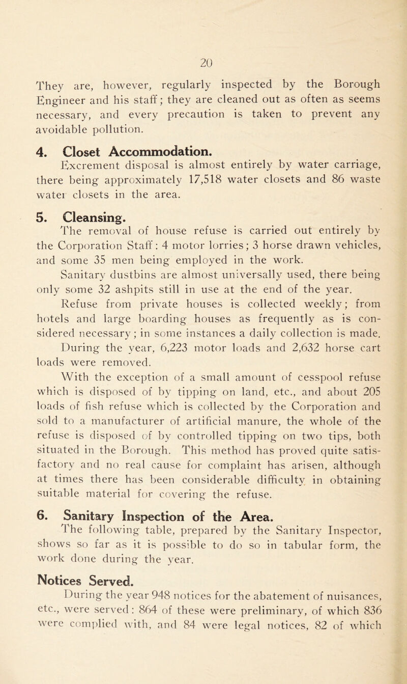 They are, however, regularly inspected by the Borough Engineer and his staff; they are cleaned out as often as seems necessary, and every precaution is taken to prevent any avoidable pollution. 4. Closet Accommodation. Excrement disposal is almost entirely by water carriage, there being approximately 17,518 water closets and 86 waste water closets in the area. 5. Cleansing. The removal of house refuse is carried out entirely by the Corporation Staff: 4 motor lorries; 3 horse drawn vehicles, and some 35 men being employed in the work. Sanitary dustbins are almost universally used, there being only some 32 ashpits still in use at the end of the year. Refuse from private houses is collected weekly; from hotels and large boarding houses as frequently as is con- sidered necessary; in some instances a daily collection is made. During the year, 6,223 motor loads and 2,632 horse cart loads were removed. With the exception of a small amount of cesspool refuse which is disposed of by tipping on land, etc., and about 205 loads of fish refuse which is collected by the Corporation and sold to a manufacturer of artificial manure, the whole of the refuse is disposed of by controlled tipping on two tips, both situated in the Borough. This method has proved quite satis- factory and no real cause for complaint has arisen, although at times there has been considerable difficulty in obtaining suitable material for covering the refuse. 6. Sanitary Inspection of the Area. The following table, prepared by the Sanitary Inspector, shows so far as it is possible to do so in tabular form, the work done during the year. Notices Served. During the year 948 notices for the abatement of nuisances, etc., were served: 864 of these were preliminary, of which 836 were complied with, and 84 were legal notices, 82 of which