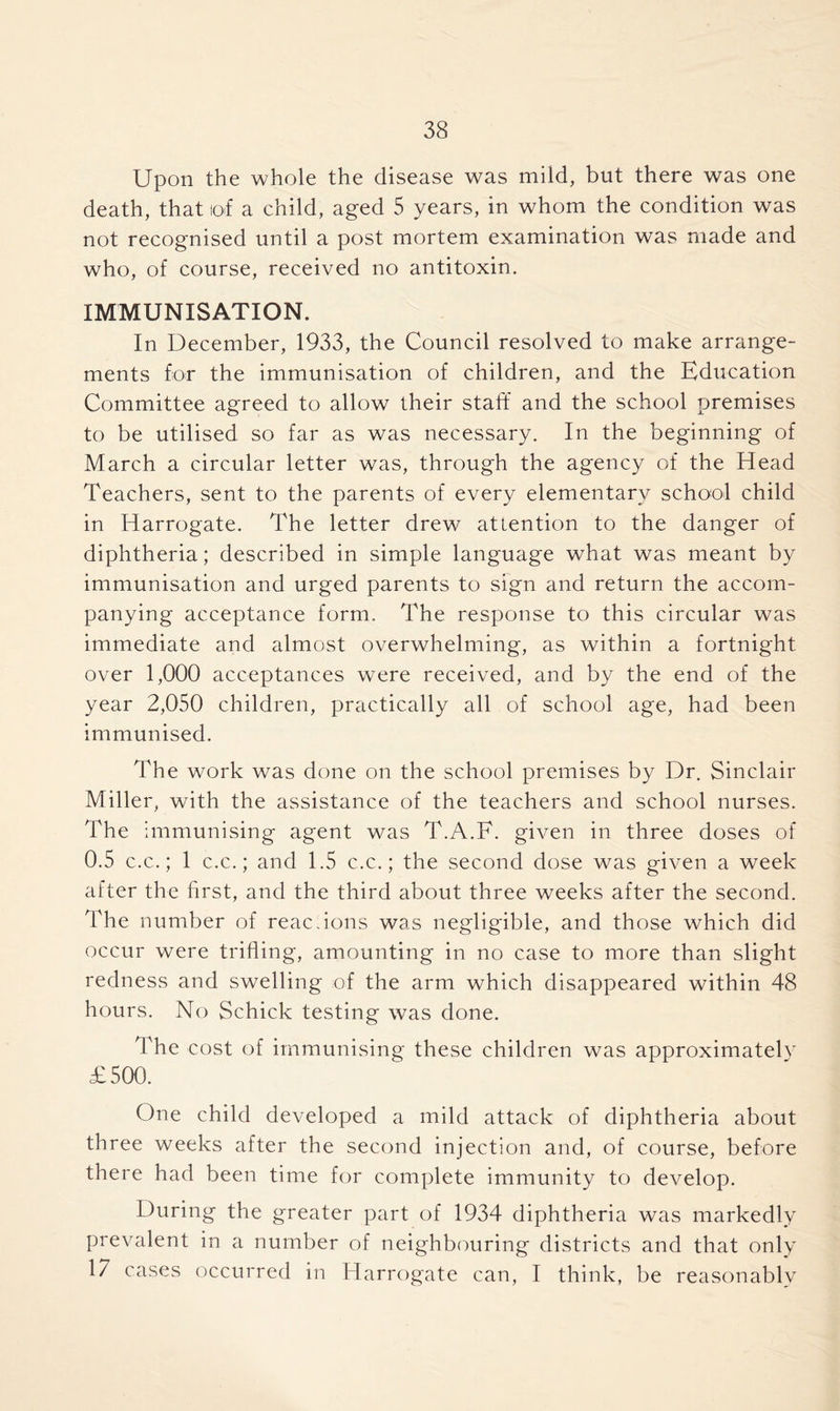 Upon the whole the disease was mild, but there was one death, that lof a child, aged 5 years, in whom the condition was not recognised until a post mortem examination was made and who, of course, received no antitoxin. IMMUNISATION. In December, 1933, the Council resolved to make arrange- ments for the immunisation of children, and the Education Committee agreed to allow their staff and the school premises to be utilised so far as was necessary. In the beginning of March a circular letter was, through the agency of the Head Teachers, sent to the parents of every elementary school child in Harrogate. The letter drew attention to the danger of diphtheria; described in simple language what was meant by immunisation and urged parents to sign and return the accom- panying acceptance form. The response to this circular was immediate and almost overwhelming, as within a fortnight over 1,000 acceptances were received, and by the end of the year 2,050 children, practically all of school age, had been immunised. The work was done on the school premises by Dr. Sinclair Miller, with the assistance of the teachers and school nurses. The immunising agent was T.A.F. given in three doses of 0.5 c.c.; 1 c.c.; and 1.5 c.c.; the second dose was given a week after the first, and the third about three weeks after the second. The number of reacdons was negligible, and those which did occur were trifling, amounting in no case to more than slight redness and swelling of the arm which disappeared within 48 hours. No Schick testing was done. The cost of immunising these children was approximately £500. One child developed a mild attack of diphtheria about three weeks after the second injection and, of course, before there had been time for complete immunity to develop. During the greater part of 1934 diphtheria was markedly prevalent in a number of neighbouring districts and that only 17 cases occurred in Harrogate can, I think, be reasonablv