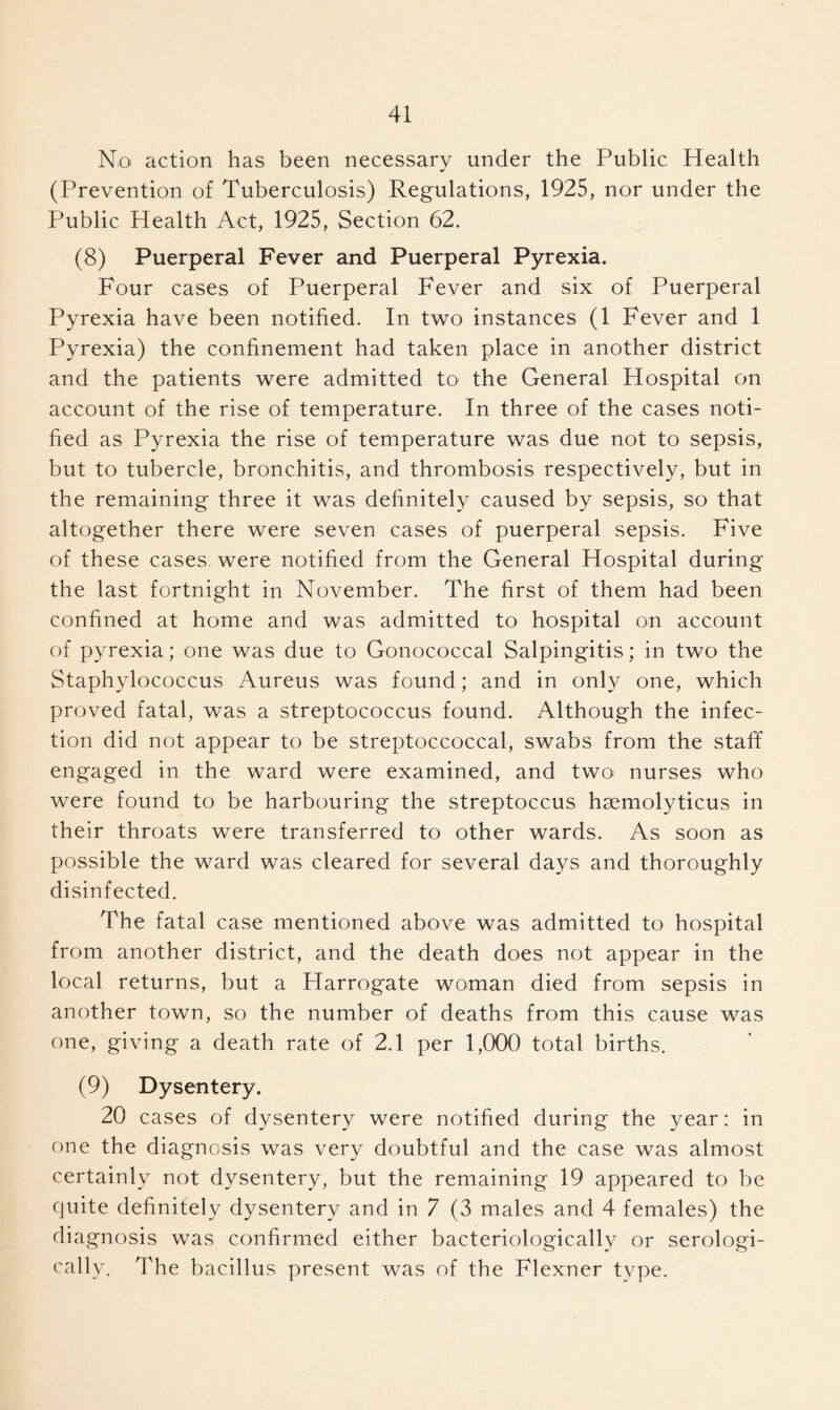 No action has been necessary under the Public Health (Prevention of Tuberculosis) Regulations, 1925, nor under the Public Health Act, 1925, Section 62. (8) Puerperal Fever and Puerperal Pyrexia. Four cases of Puerperal Fever and six of Puerperal Pyrexia have been notified. In two instances (1 Fever and 1 Pyrexia) the confinement had taken place in another district and the patients were admitted to the General Hospital on account of the rise of temperature. In three of the cases noti- fied as Pyrexia the rise of temperature was due not to sepsis, but to tubercle, bronchitis, and thrombosis respectively, but in the remaining three it was definitely caused by sepsis, so that altogether there were seven cases of puerperal sepsis. Five of these cases were notified from the General Hospital during the last fortnight in November. The first of them had been confined at home and was admitted to hospital on account of pyrexia; one was due to Gonococcal Salpingitis; in two the Staphylococcus Aureus was found; and in only one, which proved fatal, was a streptococcus found. Although the infec- tion did not appear to be streptoccoccal, swabs from the staff engaged in the ward were examined, and two nurses who were found to be harbouring the streptoccus hsemolyticus in their throats were transferred to other wards. As soon as possible the ward was cleared for several days and thoroughly disinfected. The fatal case mentioned above was admitted to hospital from another district, and the death does not appear in the local returns, but a Harrogate woman died from sepsis in another town, so the number of deaths from this cause was one, giving a death rate of 2.1 per 1,000 total births. (9) Dysentery. 20 cases of dysentery were notified during the year: in one the diagnosis was very doubtful and the case was almost certainly not dysentery, but the remaining 19 appeared to be quite definitely dysentery and in 7 (3 males and 4 females) the diagnosis was confirmed either bacteriologically or serologi- cally. The bacillus present was of the Flexner type.