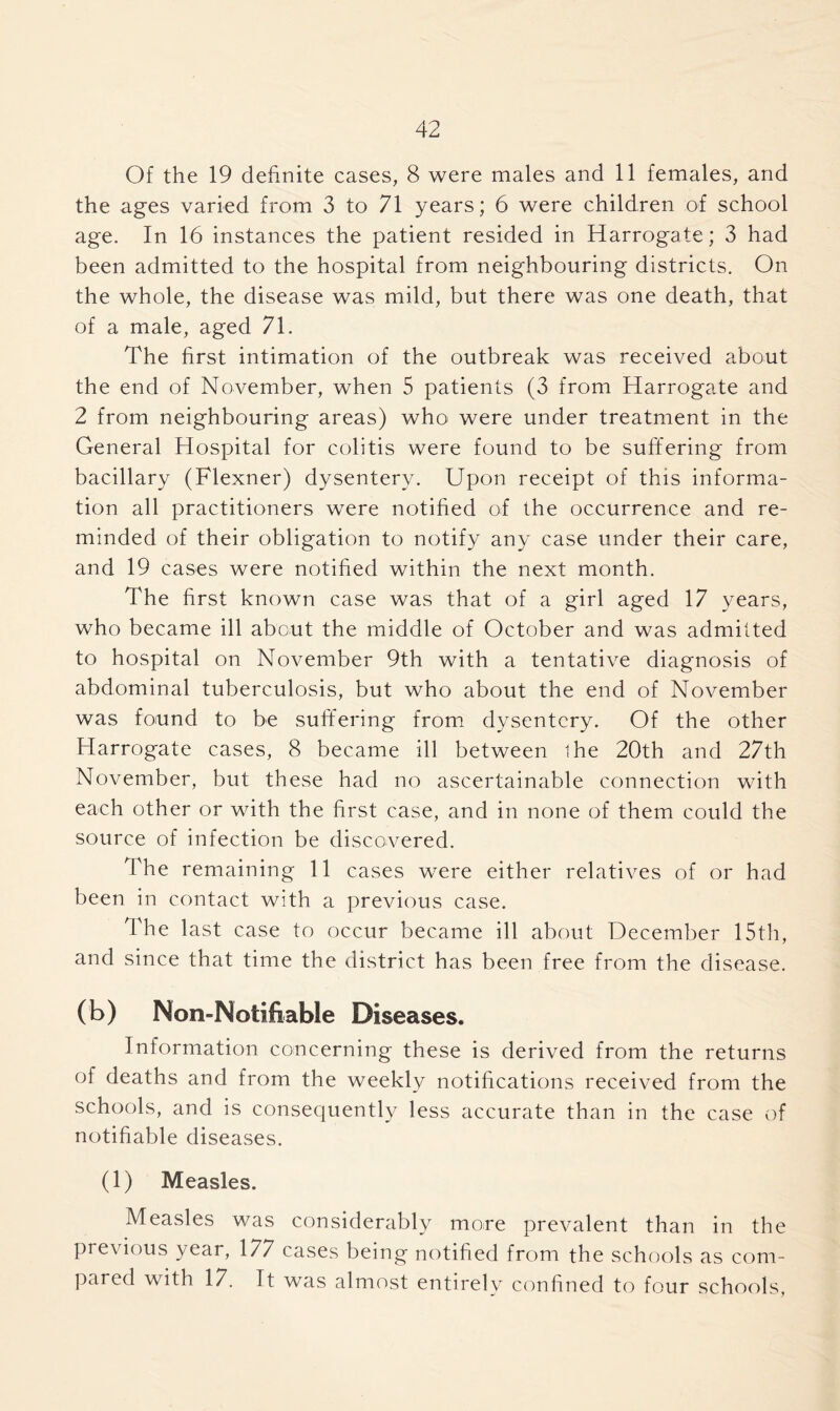 Of the 19 definite cases, 8 were males and 11 females, and the ages varied from 3 to 71 years; 6 were children of school age. In 16 instances the patient resided in Harrogate; 3 had been admitted to the hospital from neighbouring districts. On the whole, the disease was mild, but there was one death, that of a male, aged 71. The first intimation of the outbreak was received about the end of November, when 5 patients (3 from Harrogate and 2 from neighbouring areas) who were under treatment in the General Hospital for colitis were found to be suffering from bacillary (Flexner) dysentery. Upon receipt of this informa- tion all practitioners were notified of the occurrence and re- minded of their obligation to notify any case under their care, and 19 cases were notified within the next month. The first known case was that of a girl aged 17 years, who became ill about the middle of October and was admitted to hospital on November 9th with a tentative diagnosis of abdominal tuberculosis, but who about the end of November was found to be suffering from dysentery. Of the other Harrogate cases, 8 became ill between ihe 20th and 27th November, but these had no ascertainable connection with each other or with the first case, and in none of them could the source of infection be discovered. The remaining 11 cases were either relatives of or had been in contact with a previous case. The last case to occur became ill about December 15th, and since that time the district has been free from the disease. (b) Mon-Notifiable Diseases. Information concerning these is derived from the returns of deaths and from the weekly notifications received from the schools, and is consequently less accurate than in the case of notifiable diseases. (1) Measles. Measles was considerably more prevalent than in the previous year, 177 cases being notified from the schools as com- pared with 17. It was almost entirely confined to four schools,