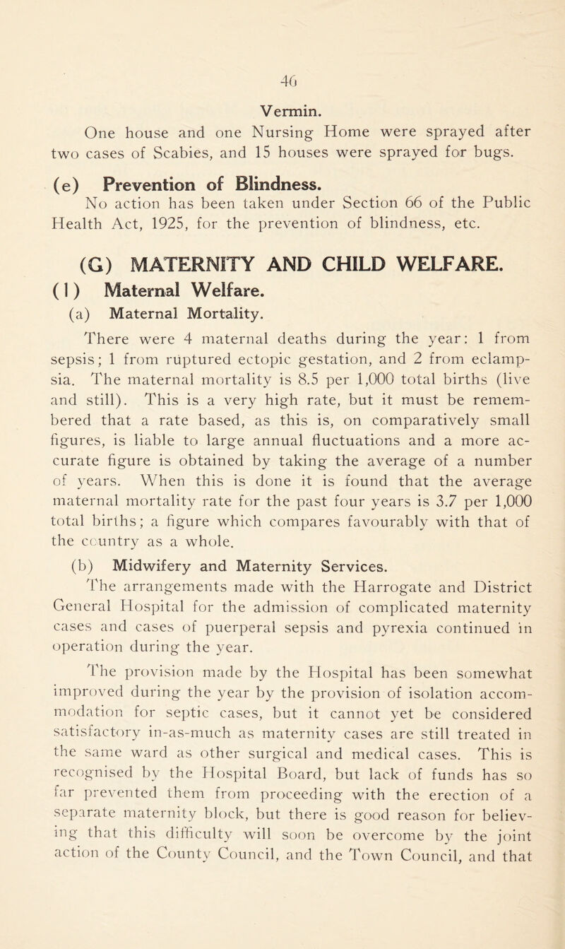 Vermin. One house and one Nursing Home were sprayed after two cases of Scabies, and 15 houses were sprayed for bugs. (e) Prevention of Blindness. No action has been taken under Section 66 of the Public Health Act, 1925, for the prevention of blindness, etc. (G) MATERNITY AND CHILD WELFARE. ( 1 ) Maternal Welfare. (a) Maternal Mortality. There were 4 maternal deaths during the year: 1 from sepsis; 1 from ruptured ectopic gestation, and 2 from eclamp- sia. The maternal mortality is 8.5 per 1,000 total births (live and still). This is a very high rate, but it must be remem- bered that a rate based, as this is, on comparatively small figures, is liable to large annual fluctuations and a more ac- curate figure is obtained by taking the average of a number of years. When this is done it is found that the average maternal mortality rate for the past four years is 3.7 per 1,000 total births; a figure which compares favourably with that of the country as a whole. (b) Midwifery and Maternity Services. The arrangements made with the Harrogate and District General Hospital for the admission of complicated maternity cases and cases of puerperal sepsis and pyrexia continued in operation during the year. The provision made by the Hospital has been somewhat improved during the year by the provision of isolation accom- modation for septic cases, but it cannot yet be considered satisfactory in-as-much as maternity cases are still treated in the same ward as other surgical and medical cases. This is recognised by the Hospital Board, but lack of funds has so far prevented them from proceeding with the erection of a separate maternity block, but there is good reason for believ- ing that this difficulty will soon be overcome by the joint action of the County Council, and the Town Council, and that