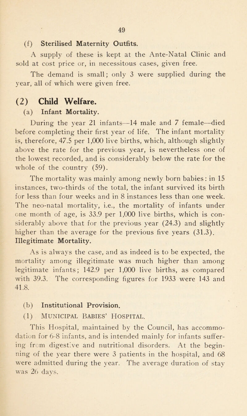 (f) Sterilised Maternity Outfits. A supply of these is kept at the Ante-Natal Clinic and sold at cost price or, in necessitous cases, given free. The demand is small; only 3 were supplied during the year, all of which were given free. (2) Child Welfare. (a) Infant Mortality. During the year 21 infants—14 male and 7 female—died before completing their first year of life. The infant mortality is, therefore, 47.5 per 1,000 live births, which, although slightly above the rate for the previous year, is nevertheless one of the lowest recorded, and is considerably below the rate for the whole of the country (59). The mortality was mainly among newly born babies: in 15 instances, two-thirds of the total, the infant survived its birth for less than four weeks and in 8 instances less than one week. The neo-natal mortality, i.e., the mortality of infants under one month of age, is 33.9 per 1,000 live births, which is con- siderably above that for the previous year (24.3) and slightly higher than the average for the previous five years (31.3). Illegitimate Mortality. As is always the case, and as indeed is to be expected, the mortality among illegitimate was much higher than among legitimate infants; 142.9 per 1,000 live births, as compared with 39.3. The corresponding figures for 1933 were 143 and 41.8. (b) Institutional Provision. (1) Municipal Babies’ Hospital. This Hospital, maintained by the Council, has accommo- dation for 6-8 infants, and is intended mainly for infants suffer- ing from digestive and nutritional disorders. At the begin- ning of the year there were 3 patients in the hospital, and 68 were admitted during the year. The average duration of stay was 26 days.