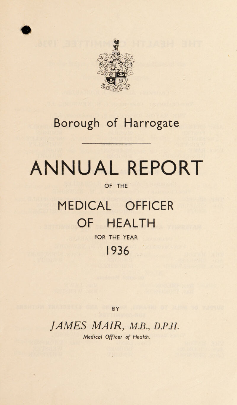 Borough of Harrogate ANNUAL REPORT OF THE MEDICAL OFFICER OF HEALTH FOR THE YEAR 1936 BY ]AMES MA1R, M.B., D.P.H. Medical Officer of Health.