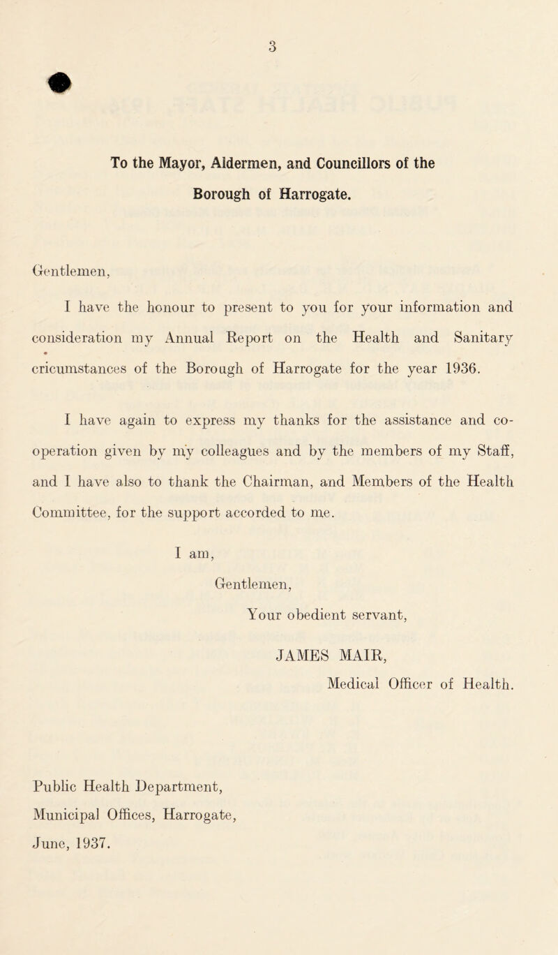 To the Mayor, Aldermen, and Councillors of the Borough of Harrogate. Gentlemen, I have the honour to present to you for your information and consideration my Annual Report on the Health and Sanitary cricumstances of the Borough of Harrogate for the year 1936. I have again to express my thanks for the assistance and co- operation given by m'y colleagues and by the members of my Staff, and I have also to thank the Chairman, and Members of the Health Committee, for the support accorded to me. I am, Gentlemen, Your obedient servant, JAMES MAIR, Medical Officer of Health. Public Health Department, Municipal Offices, Harrogate, June, 1937.