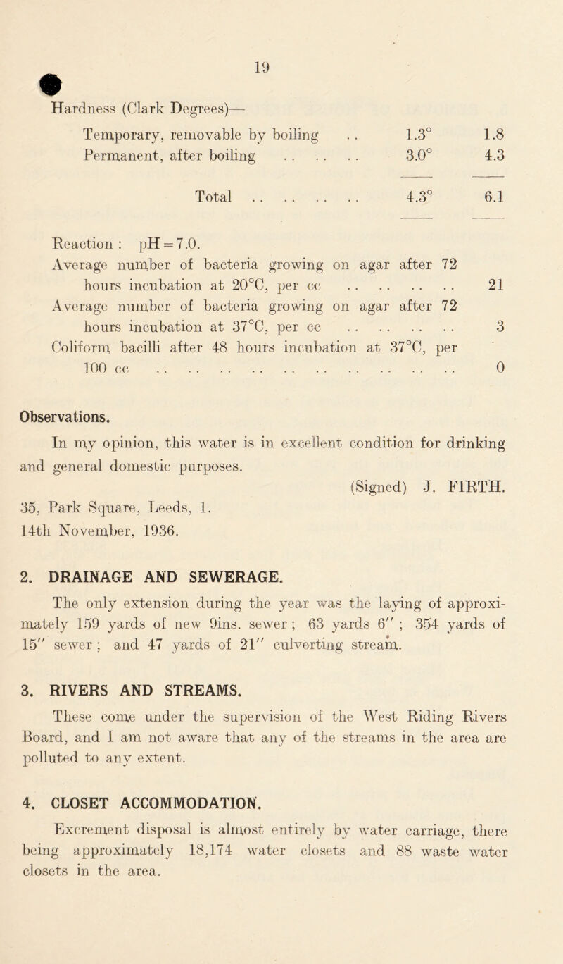 Hardness (Clark Degrees)- Temporary, removable by boiling 1.3° 1.8 Permanent, after boiling 3.0° 4.3 Total Co 1 o 6.1 Reaction : pH = 7.0. Average number of bacteria growing on agar after 72 hours incubation at 20°C, per cc . . • • 21 Average number of bacteria growing on agar after 72 hours incubation at 37°C, per cc . . • • 3 Coliform, bacilli after 48 hours incubation at 37°C, per 100 cc • • 0 Observations. In my opinion, this water is in excellent condition for drinking and general domestic purposes. 35, Park Square, Leeds, 1. 14th November, 1936. (Signed) J. FIRTH. 2. DRAINAGE AND SEWERAGE. The only extension during the year was the laying of approxi- mately 159 yards of new 9ins. sewer ; 63 yards 6 ; 354 yards of 15 sewer ; and 47 yards of 21 culverting stream. 3. RIVERS AND STREAMS. These come under the supervision of the West Riding Rivers Board, and I am not aware that any of the streams in the area are polluted to any extent. 4. CLOSET ACCOMMODATION. Excrement disposal is almost entirely by water carriage, there being approximately 18,174 water closets and 88 waste water closets in the area.