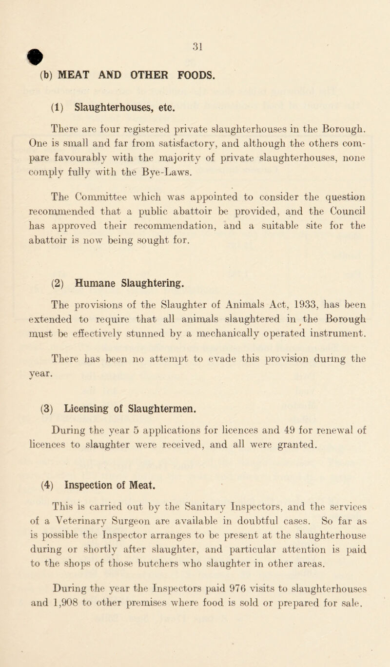 (b) MEAT AND OTHER FOODS. (1) Slaughterhouses, etc. There are four registered private slaughterhouses in the Borough. One is small and far from satisfactory, and although the others com- pare favourably with the majority of private slaughterhouses, none comply fully with the Bye-Laws. The Committee which was appointed to consider the question recommended that a public abattoir be provided, and the Council has approved their recommendation, and a suitable site for the abattoir is now being sought for. (2) Humane Slaughtering. The provisions of the Slaughter of Animals Act, 1933, has been extended to require that all animals slaughtered in the Borough must be effectively stunned by a mechanically operated instrument. There has been no attempt to evade this provision during the year. (3) Licensing of Slaughtermen. During the year 5 applications for licences and 49 for renewal of licences to slaughter were received, and all were granted. (4) Inspection of Meat. This is carried out by the Sanitary Inspectors, and the services of a Veterinary Surgeon are available in doubtful cases. So far as is possible the Inspector arranges to be present at the slaughterhouse during or shortly after slaughter, and particular attention is paid to the shops of those butchers who slaughter in other areas. During the year the Inspectors paid 976 visits to slaughterhouses and 1,908 to other premises where food is sold or prepared for sale.