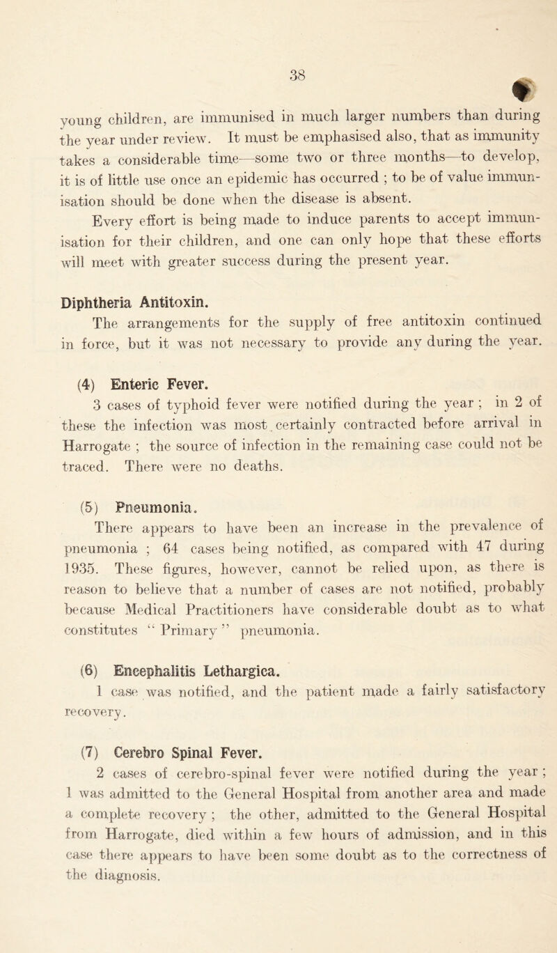 « young children, are immunised in much larger numbers than during the year under review. It must be emphasised also, that as immunity takes a considerable time—some two or three months—to develop, it is of little use once an epidemic has occurred ; to be of value immun- isation should be done when the disease is absent. Every effort is being made to induce parents to accept immun- isation for their children, and one can only hope that these efforts will meet with greater success during the present year. Diphtheria Antitoxin. The arrangements for the supply of free antitoxin continued in force, but it was not necessary to provide any during the year. (4) Enteric Fever. 3 cases of typhoid fever were notified during the year ; in 2 of these the infection was most. certainly contracted before arrival in Harrogate ; the source of infection in the remaining case could not be traced. There were no deaths. (5) Pneumonia. There appears to have been an increase in the prevalence of pneumonia ; 64 cases being notified, as compared with 47 during 1935. These figures, however, cannot be relied upon, as there is reason to believe that a number of cases are not notified, probably because Medical Practitioners have considerable doubt as to what constitutes “ Primary ” pneumonia. (6) Encephalitis Lethargica. 1 case was notified, and the patient made a fairly satisfactory recovery. (7) Cerebro Spinal Fever. 2 cases of cerebro-spinal fever were notified during the year ; 1 was admitted to the General Hospital from another area and made a complete recovery ; the other, admitted to the General Hospital from Harrogate, died within a few hours of admission, and in this case there appears to have been some doubt as to the correctness of the diagnosis.