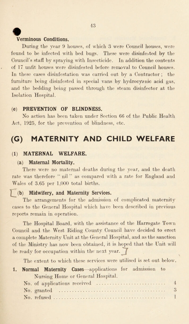 Verminous Conditions. During the year 9 houses, of which 3 were Council houses, were found to be infected with bed bugs. These were disinfested by the Council’s staff by spraying with Insecticide. In addition the contents of 17 unfit houses were disinfested before removal to Council houses. In these cases disinfestation was carried out by a Contractor ; the furniture being disinfested in special vans by hydrocyanic acid gas, and the bedding being passed through the steam disinfector at the Isolation Hospital. (e) PREVENTION OF BLINDNESS. No action has been taken under Section 66 of the Public Health Act, 1925, for the prevention of blindness, etc. (G) MATERNITY AND CHILD WELFARE (1) MATERNAL WELFARE. (a) Maternal Mortality. There were no maternal deaths during the year, and the death rate was therefore “ nil  as compared with a rate for England and Wales of 3.65 per 1,000 total births. (b) Midwifery, and Maternity Services. The arrangements for the admission of complicated maternity cases to the General Hospital which have been described in previous reports remain in operation. The Hospital Board, with the assistance of the Harrogate Town Council and the West Riding County Council have decided to erect a complete Maternity Unit at the General Hospital, and as the sanction of the Ministry has now been obtained, it is hoped that the Unit will be ready for occupation within the next year. / The extent to which these services were utilised is set out below. 1. Normal Maternity Cases—applications for admission to Nursing Home or General Hospital. No. of applications received 4 No. granted 3 No. refused