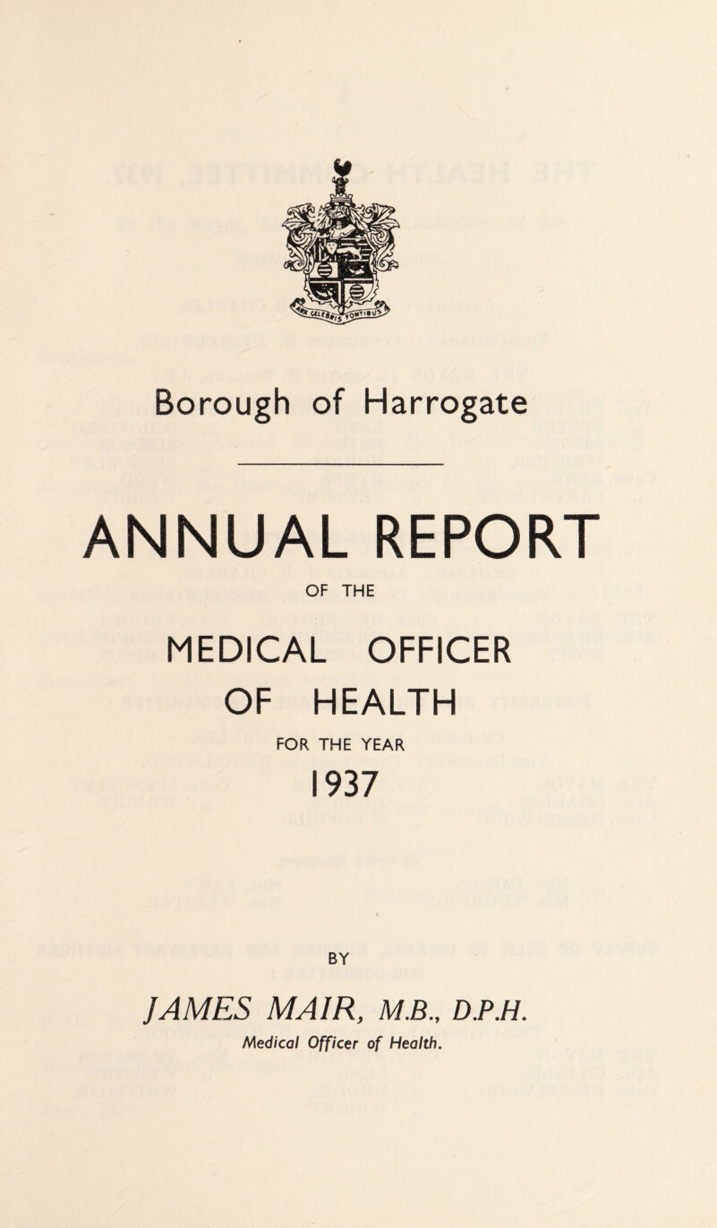 Borough of Harrogate ANNUAL REPORT OF THE MEDICAL OFFICER OF HEALTH FOR THE YEAR 1937 JAMES MA1R, M.B., D.P.H. Medical Officer of Health.