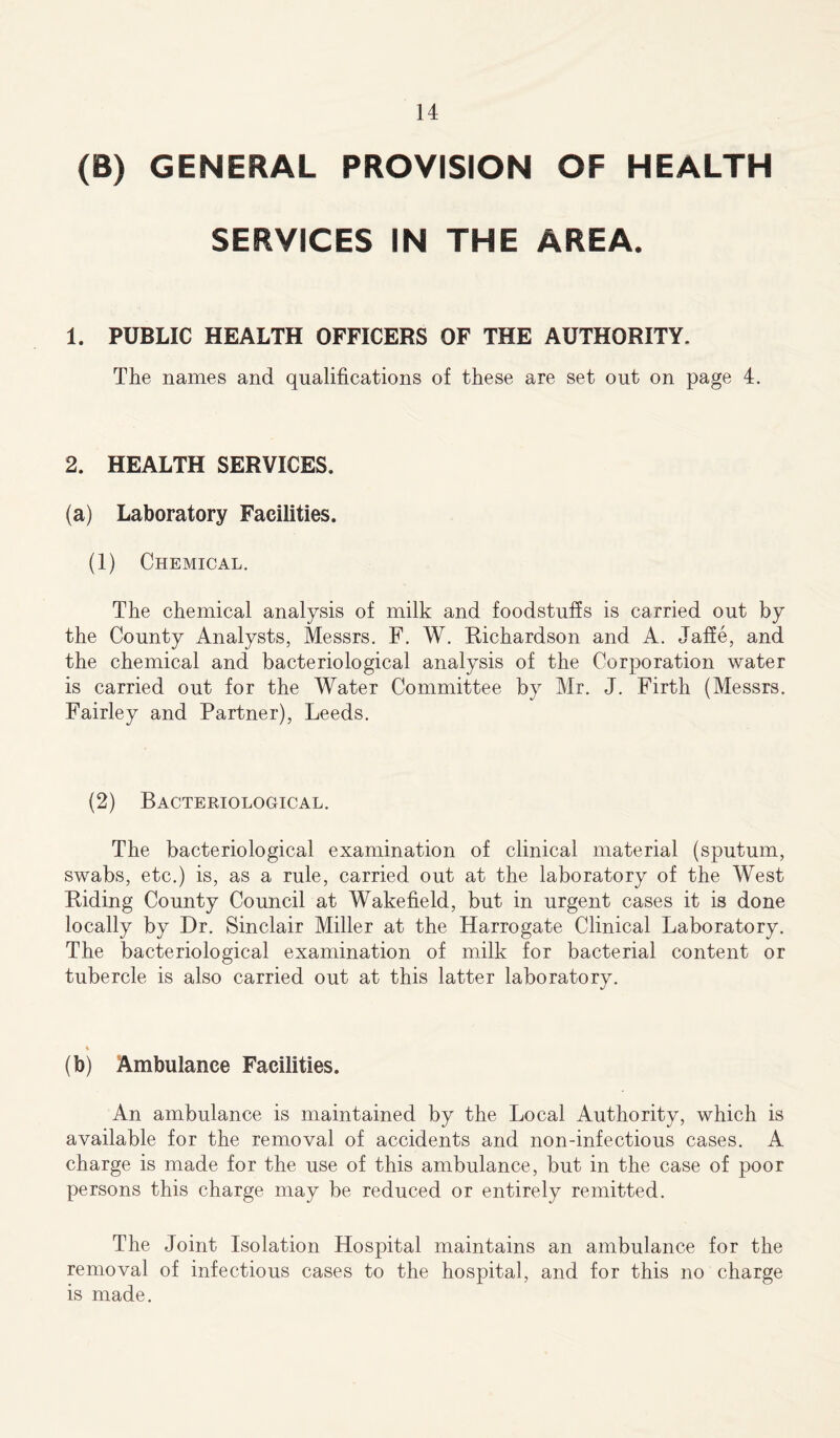 (B) GENERAL PROVISION OF HEALTH SERVICES IN THE AREA, 1. PUBLIC HEALTH OFFICERS OF THE AUTHORITY. The names and qualifications of these are set out on page 4. 2. HEALTH SERVICES. (a) Laboratory Facilities. (1) Chemical. The chemical analysis of milk and foodstuffs is carried out by the County Analysts, Messrs. F. W. Richardson and A. Jaffe, and the chemical and bacteriological analysis of the Corporation water is carried out for the Water Committee by Mr. J. Firth (Messrs. Fairley and Partner), Leeds. (2) Bacteriological. The bacteriological examination of clinical material (sputum, swabs, etc.) is, as a rule, carried out at the laboratory of the West Riding County Council at Wakefield, but in urgent cases it is done locally by Dr. Sinclair Miller at the Harrogate Clinical Laboratory. The bacteriological examination of milk for bacterial content or tubercle is also carried out at this latter laboratory. % (b) Ambulance Facilities. An ambulance is maintained by the Local Authority, which is available for the removal of accidents and non-infectious cases. A charge is made for the use of this ambulance, but in the case of poor persons this charge may be reduced or entirely remitted. The Joint Isolation Hospital maintains an ambulance for the removal of infectious cases to the hospital, and for this no charge is made.