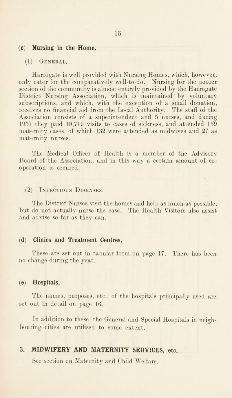 (c) Nursing in the Home. (1) General. Harrogate is well provided with Nursing Homes, which, however, only cater for the comparatively well-to-do. Nursing for the poorer section of the community is almost entirely provided by the Harrogate District Nursing Association, which is maintained by voluntary subscriptions, and which, with the exception of a small donation, receives no financial aid from the Local Authority. The staff of the Association consists of a superintendent and 5 nurses, and during 1937 they paid 10,719 visits to cases of sickness, and attended 159 maternity cases, of which 132 were attended as midwives and 27 as maternity nurses. The Medical Officer of Health is a member of the Advisory Board of the Association, and in this way a certain amount of co- operation is secured. (2) Infectious Diseases. The District Nurses visit the homes and help as much as possible, but do not actually nurse the case. The Health Visitors also assist and advise so far as they can. (d) Clinics and Treatment Centres. * These are set out in tabular form on page 17. There has been no change during the year. (e) Hospitals. The names, purposes, etc., of the hospitals principally used are set out in detail on page 16. In addition to these, the General and Special Hospitals in neigh- bouring cities are utilised to some extent. 3. MIDWIFERY AND MATERNITY SERVICES, etc.