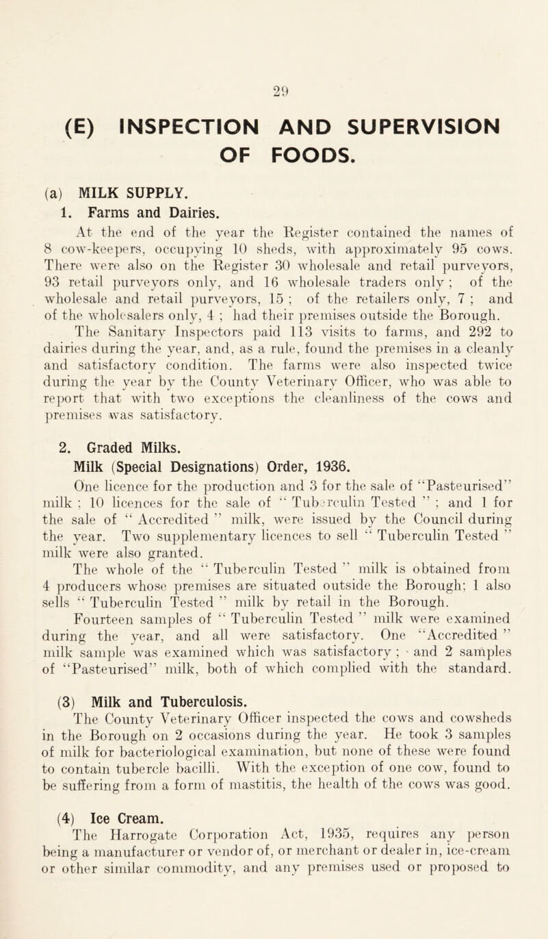 (E) INSPECTION AND SUPERVISION OF FOODS. (a) MILK SUPPLY. 1. Farms and Dairies. At the end of the year the Register contained the names of 8 cow-keepers, occupying 10 sheds, with approximately 95 cows. There were also on the Register 30 wholesale and retail purveyors, 93 retail purveyors only, and 16 wholesale traders only ; of the wholesale and retail purveyors, 15 ; of the retailers only, 7 ; and of the wholesalers only, 4 ; had their premises outside the Borough. The Sanitary Inspectors paid 113 visits to farms, and 292 to dairies during the year, and, as a rule, found the premises in a cleanly and satisfactory condition. The farms were also inspected twice during the year by the County Veterinary Officer, who was able to report that with two exceptions the cleanliness of the cows and premises was satisfactory. 2. Graded Milks. Milk (Special Designations) Order, 1936. One licence for the production and 3 for the sale of “Pasteurised'’ milk ; 10 licences for the sale of “ Tuberculin Tested ” ; and 1 for the sale of “ Accredited ” milk, were issued by the Council during the year. Two supplementary licences to sell “ Tuberculin Tested ” milk were also granted. The whole of the “ Tuberculin Tested ” milk is obtained from 4 producers whose premises are situated outside the Borough; 1 also sells “ Tuberculin Tested ” milk by retail in the Borough. Fourteen samples of “ Tuberculin Tested ” milk were examined during the year, and all were satisfactory. One “Accredited ” milk sample was examined which was satisfactory ; ■ and 2 samples of “Pasteurised” milk, both of which complied with the standard. (3) Milk and Tuberculosis. The County Veterinary Officer inspected the cows and cowsheds in the Borough on 2 occasions during the year. He took 3 samples of milk for bacteriological examination, but none of these were found to contain tubercle bacilli. With the exception of one cow, found to be suffering from a form of mastitis, the health of the cows was good. (4) Ice Cream. The Harrogate Corporation Act, 1935, requires any person being a manufacturer or vendor of, or merchant or dealer in, ice-cream or other similar commodity, and any premises used or proposed to
