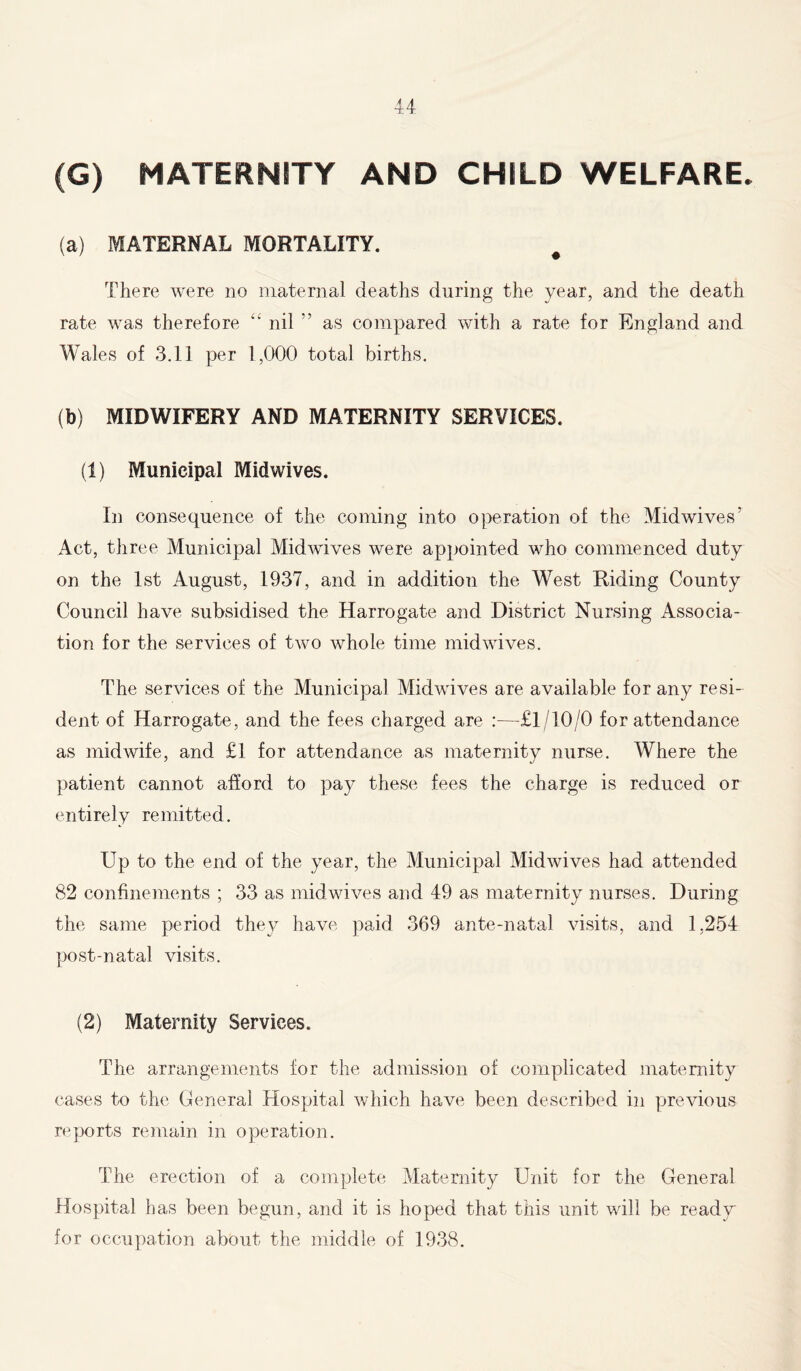 (G) MATERNITY AND CHILD WELFARE. (a) MATERNAL MORTALITY. # There were no maternal deaths during the year, and the death rate was therefore 4' nil ” as compared with a rate for England and Wales of 3.11 per 1,000 total births. (b) MIDWIFERY AND MATERNITY SERVICES. (1) Municipal Midwives. In consequence of the coming into operation of the Mid wives' Act, three Municipal Midwives were appointed who commenced duty on the 1st August, 1937, and in addition the West Riding County Council have subsidised the Harrogate and District Nursing Associa- tion for the services of two whole time midwives. The services of the Municipal Midwives are available for any resi- dent of Harrogate, and the fees charged are —£1/10/0 for attendance as midwife, and £1 for attendance as maternity nurse. Where the patient cannot afford to pay these fees the charge is reduced or entirely remitted. Up to the end of the year, the Municipal Midwives had attended 82 confinements ; 33 as midwives and 49 as maternity nurses. During the same period they have paid 369 ante-natal visits, and 1,254 post-natal visits. (2) Maternity Services. The arrangements for the admission of complicated maternity cases to the General Hospital which have been described in previous reports remain in operation. The erection of a complete Maternity Unit for the General Hospital has been begun, and it is hoped that this unit will be ready for occupation about the middle of 1938.