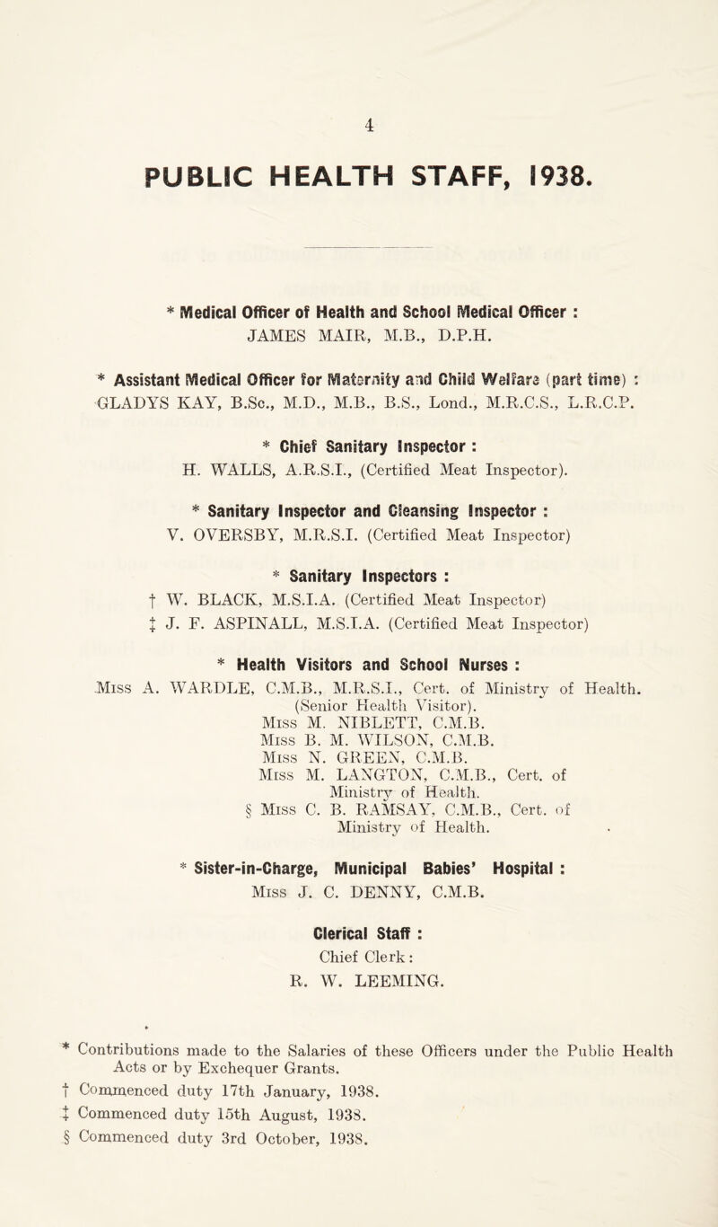 +-t- PUBLIC HEALTH STAFF, 1938. * Medical Officer of Health and School Medical Officer : JAMES MAIR, M.B., D.P.H. * Assistant Medical Officer for Maternity and Child Welfare (part time) : GLADYS KAY, B.Sc., M.D., M.B., B.S., Bond., M.R.C.S., L.R.C.P. * Chief Sanitary Inspector : H. WALLS, A.R.SJ., (Certified Meat Inspector). * Sanitary Inspector and Cleansing Inspector : V. OVERSBY, M.R.S.I. (Certified Meat Inspector) * Sanitary Inspectors : f W. BLACK, M.S.I.A. (Certified Meat Inspector) t J. F. ASPINALL, M.S.I.A. (Certified Meat Inspector) * Health Visitors and School Nurses : Miss A. WARDLE, C.M.B., M.R.S.I., Cert, of Ministry of Health. (Senior Plealth Visitor). Miss M. NIBLETT, C.M.B. Miss B. M. WILSON, C.M.B. Miss N. GREEN, C.M.B. Miss M. LANGTON, C.M.B., Cert, of Ministry of Health. § Miss C. B. RAMSAY, C.M.B., Cert, of Ministry of Health. * Sister-in-Charge, Municipal Babies’ Hospital : Miss J. C. DENNY, C.M.B. Clerical Staff : Chief Clerk: R. W. DEEMING. * Contributions made to the Salaries of these Officers under the Public Health Acts or by Exchequer Grants. t Commenced duty 17th January, 1938. Commenced duty 15th August, 1938. § Commenced duty 3rd October, 1938.