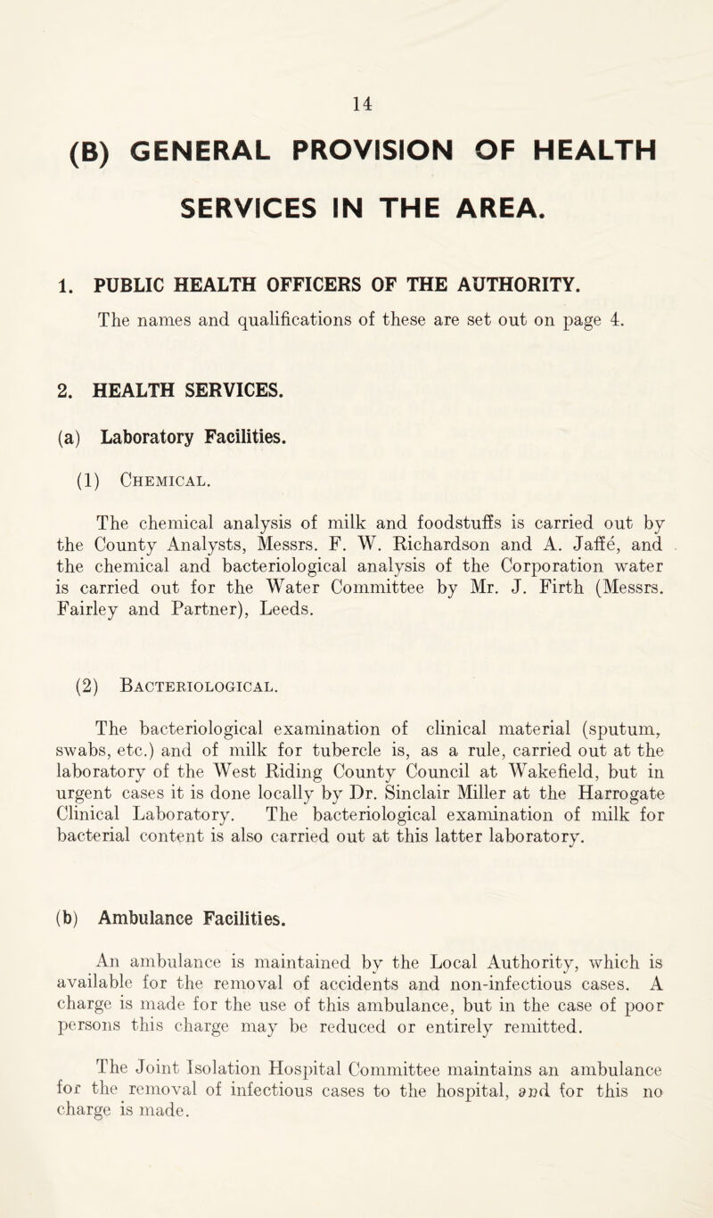 (B) GENERAL PROVISION OF HEALTH SERVICES IN THE AREA. 1. PUBLIC HEALTH OFFICERS OF THE AUTHORITY. The names and qualifications of these are set out on page 4. 2. HEALTH SERVICES. (a) Laboratory Facilities. (1) Chemical. The chemical analysis of milk and foodstuffs is carried out by the County Analysts, Messrs. F. W. Richardson and A. Jaffe, and the chemical and bacteriological analysis of the Corporation water is carried out for the Water Committee by Mr. J. Firth (Messrs. Fairley and Partner), Leeds. (2) Bacteriological. The bacteriological examination of clinical material (sputum, swabs, etc.) and of milk for tubercle is, as a rule, carried out at the laboratory of the West Riding County Council at Wakefield, but in urgent cases it is done locally by Dr. Sinclair Miller at the Harrogate Clinical Laboratory. The bacteriological examination of milk for bacterial content is also carried out at this latter laboratory. (b) Ambulance Facilities. An ambulance is maintained by the Local Authority, which is available for the removal of accidents and non-infectious cases. A charge is made for the use of this ambulance, but in the case of poor persons this charge may be reduced or entirely remitted. The Joint Isolation Hospital Committee maintains an ambulance for the removal of infectious cases to the hospital, and for this no charge is made.