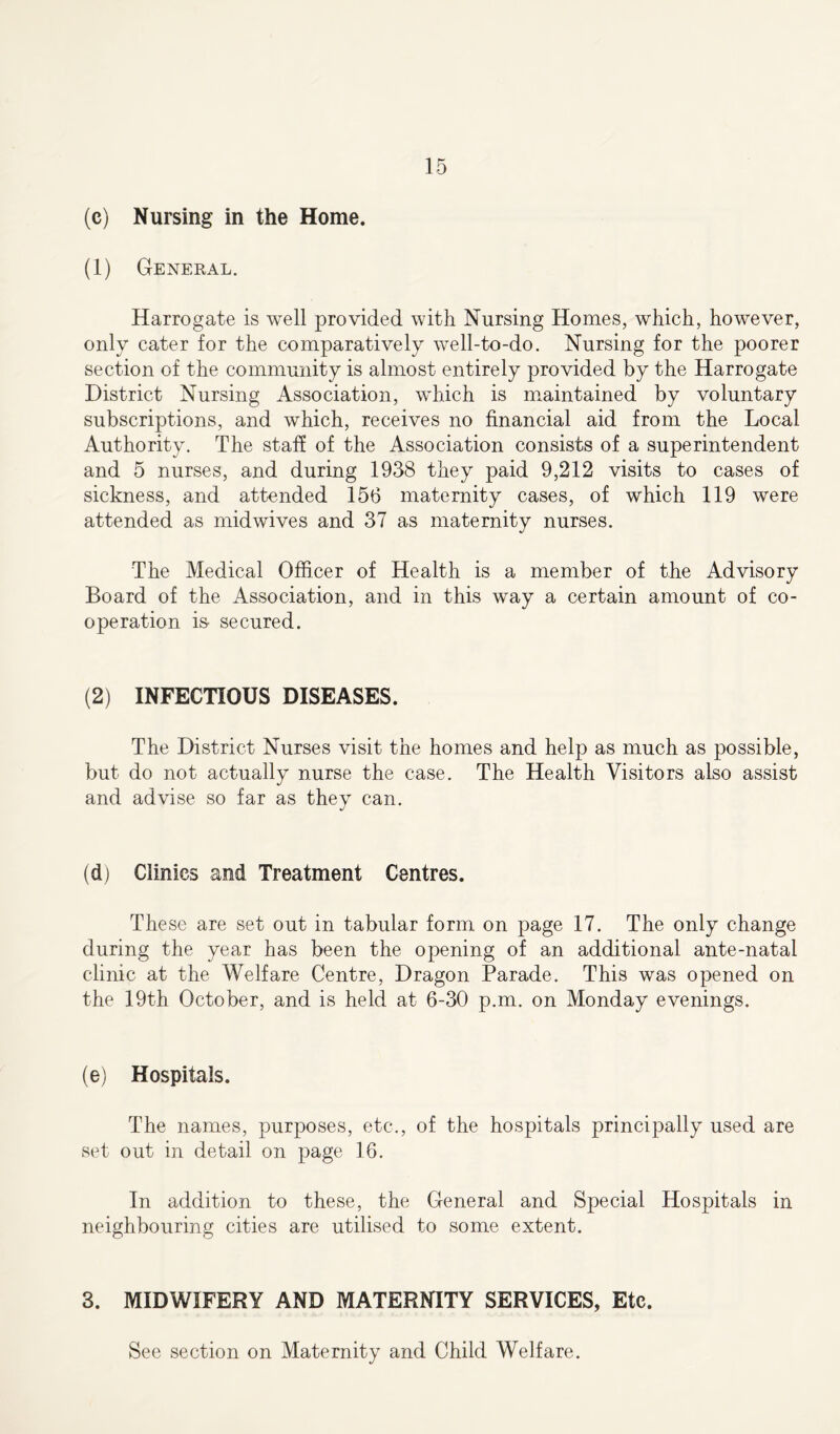 (c) Nursing in the Home. (1) General. Harrogate is well provided with Nursing Homes, which, however, only cater for the comparatively well-to-do. Nursing for the poorer section of the community is almost entirely provided by the Harrogate District Nursing Association, which is maintained by voluntary subscriptions, and which, receives no financial aid from the Local Authority. The staff of the Association consists of a superintendent and 5 nurses, and during 1938 they paid 9,212 visits to cases of sickness, and attended 156 maternity cases, of which 119 were attended as midwives and 37 as maternity nurses. The Medical Officer of Health is a member of the Advisory Board of the Association, and in this way a certain amount of co- operation is- secured. (2) INFECTIOUS DISEASES. The District Nurses visit the homes and help as much as possible, but do not actually nurse the case. The Health Visitors also assist and advise so far as they can. (d) Clinics and Treatment Centres. These are set out in tabular form on page 17. The only change during the year has been the opening of an additional ante-natal clinic at the Welfare Centre, Dragon Parade. This was opened on the 19th October, and is held at 6-30 p.m. on Monday evenings. (e) Hospitals. The names, purposes, etc., of the hospitals principally used are set out in detail on page 16. In addition to these, the General and Special Hospitals in neighbouring cities are utilised to some extent. 3. MIDWIFERY AND MATERNITY SERVICES, Etc.