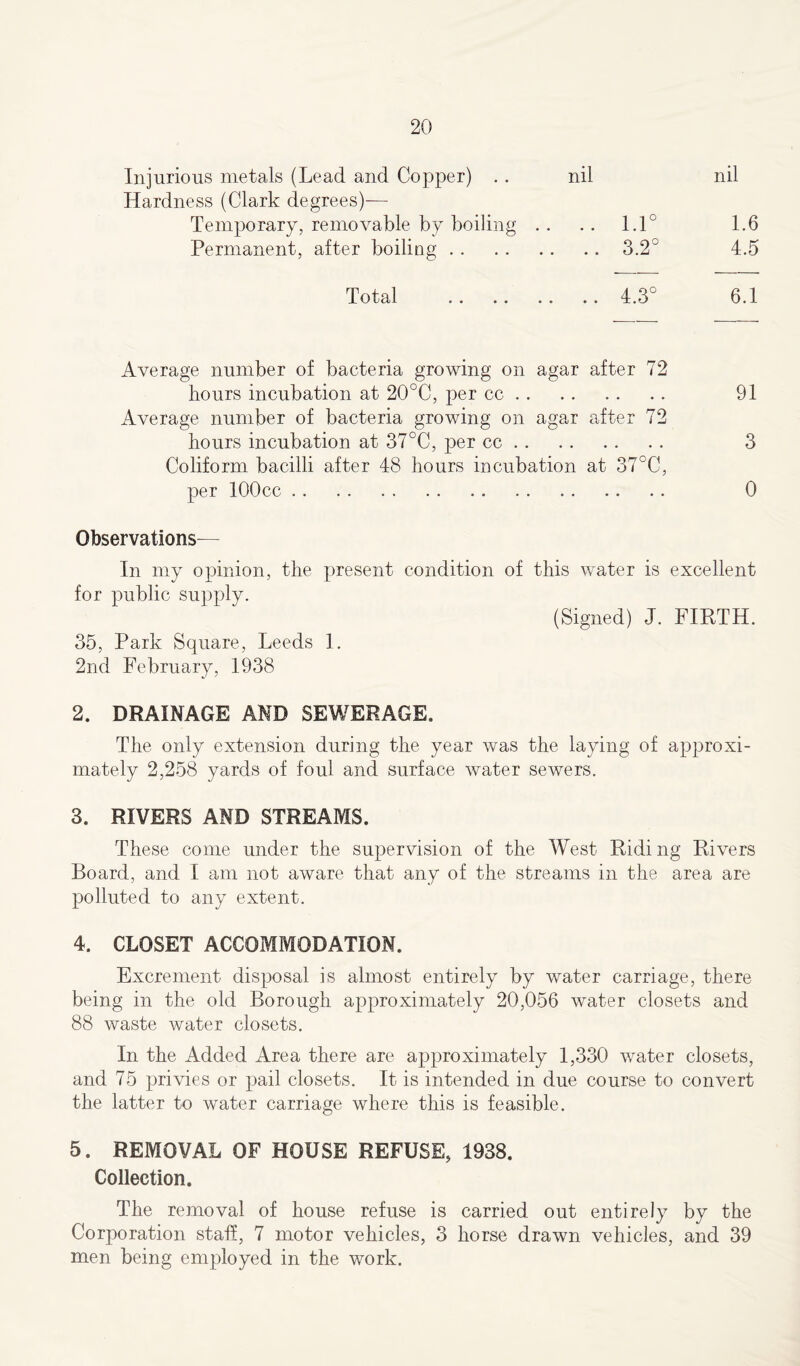 Injurious metals (Lead and Copper) .. nil nil Hardness (Clark degrees)— Temporary, removable by boiling .. .. 1.1° 1.6 Permanent, after boiling 3.2° 4.5 Total 4.3° 6.1 Average number of bacteria growing on agar after 72 hours incubation at 20°C, per cc 91 Average number of bacteria growing on agar after 72 hours incubation at 37°C, per cc 3 Coliform bacilli after 48 hours incubation at 37°C, per lOOcc 0 Observations— In my opinion, the present condition of this water is excellent for public supply. (Signed) J. FIRTH. 35, Park Square, Leeds 1. 2nd February, 1938 2. DRAINAGE AND SEWERAGE. The only extension during the year was the laying of approxi- mately 2,258 yards of foul and surface water sewers. 3. RIVERS AND STREAMS. These come under the supervision of the West Riding Rivers Board, and I am not aware that any of the streams in the area are polluted to any extent. 4. CLOSET ACCOMMODATION. Excrement disposal is almost entirely by water carriage, there being in the old Borough approximately 20,056 water closets and 88 waste water closets. In the Added Area there are approximately 1,330 water closets, and 75 privies or pail closets. It is intended in due course to convert the latter to water carriage where this is feasible. 5. REMOVAL OF HOUSE REFUSE, 1938. Collection. The removal of house refuse is carried out entirely by the Corporation stall, 7 motor vehicles, 3 horse drawn vehicles, and 39 men being employed in the work.