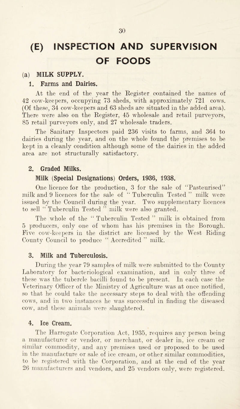 (E) INSPECTION AND SUPERVISION OF FOODS (a) MILK SUPPLY. 1. Farms and Dairies. At the end of the year the Register contained the names of 42 cow-keepers, occupying 73 sheds, with approximately 721 cows. (Of these, 34 cow-keepers and 63 sheds are situated in the added area). There were also on the Register, 45 wholesale and retail purveyors, 85 retail purveyors only, and 27 wholesale traders. The Sanitary Inspectors paid 236 visits to farms, and 364 to dairies during the year, and on the whole found the premises to be kept in a cleanly condition although some of the dairies in the added area are not structurally satisfactory. 2. Graded Milks. Milk (Special Designations) Orders, 1936, 1938. One licence for the production, 3 for the sale of “Pasteurised” milk and 9 licences for the sale of “ Tuberculin Tested ” milk were issued by the Council during the year. Two supplementary licences to sell “ Tuberculin Tested ” milk were also granted. The whole of the “ Tuberculin Tested ” milk is obtained from 5 producers, only one of whom has his premises in the Borough. Five cow-keepers in the district are licensed by the West Riding County Council to produce “ Accredited ” milk. 3. Milk and Tuberculosis. During the year 79 samples of milk were submitted to the County Laboratory for bacteriological examination, and in only three of these was the tubercle bacilli found to be present. In each case the Veterinary Officer of the Ministry of Agriculture was at once notified, so that he could take the necessary steps to deal with the offending cows, and in two instances he was successful in finding the diseased cow, and these animals were slaughtered. 4. Ice Cream. The Harrogate Corporation Act, 1935, requires any person being a manufacturer or vendor, or merchant, or dealer in, ice cream or similar commodity, and any premises used or proposed to be used in the manufacture or sale of ice cream, or other similar commodities, to be registered with the Corporation, and at the end of the year 26 manufacturers and vendors, and 25 vendors only, were registered.