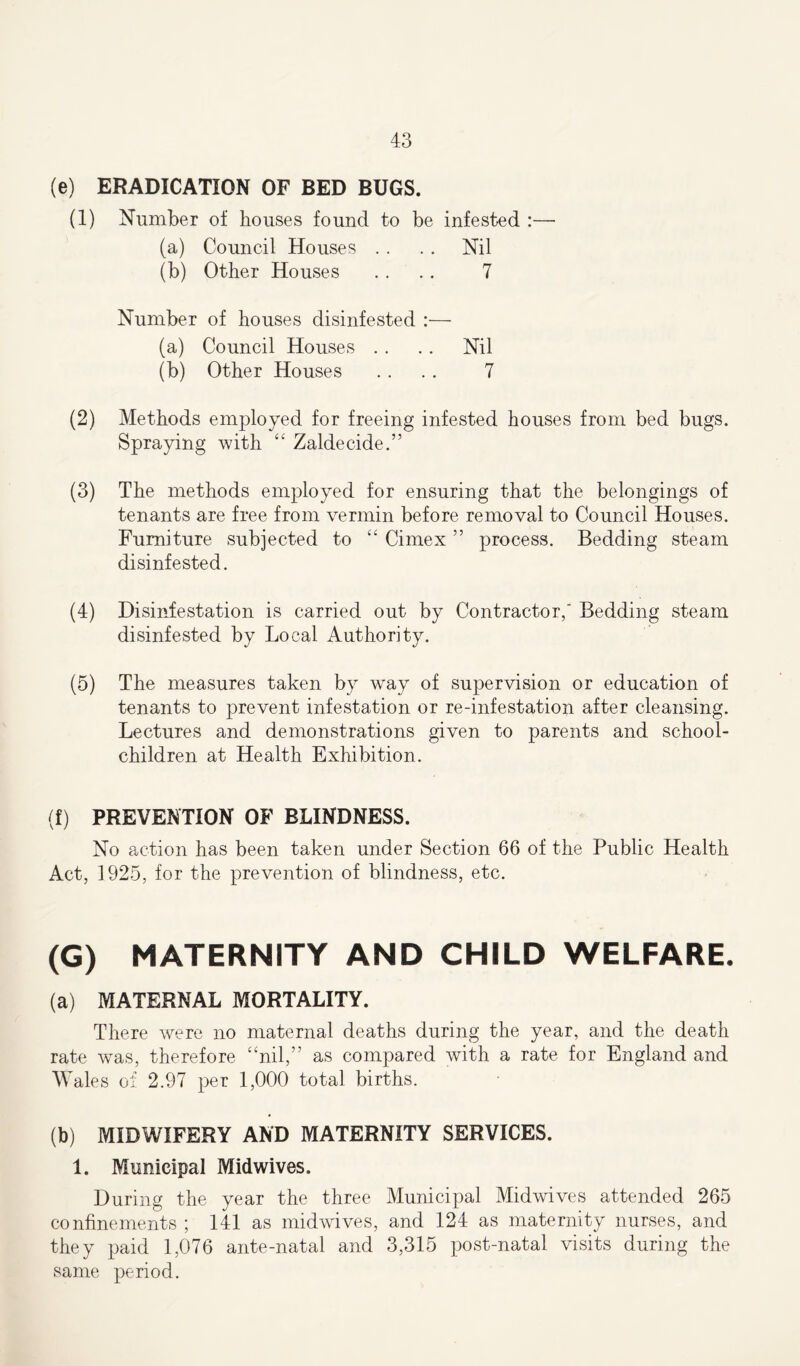 (e) ERADICATION OF BED BUGS. (1) Number of houses found to be infested :— (a) Council Houses . . . . Nil (b) Other Houses .. . . 7 Number of houses disinfested :— (a) Council Houses . . .. Nil (b) Other Houses .. . . 7 (2) Methods employed for freeing infested houses from bed bugs. Spraying with “ Zaldecide.” (3) The methods employed for ensuring that the belongings of tenants are free from vermin before removal to Council Houses. Furniture subjected to “ Cimex ” process. Bedding steam disinfested. (4) Disinfestation is carried out by Contractor,' Bedding steam disinfested by Local Authority. (5) The measures taken by way of supervision or education of tenants to prevent infestation or re-infestation after cleansing. Lectures and demonstrations given to parents and school- children at Health Exhibition. (f) PREVENTION OF BLINDNESS. No action has been taken under Section 66 of the Public Health Act, 1925, for the prevention of blindness, etc. (G) MATERNITY AND CHILD WELFARE. (a) MATERNAL MORTALITY. There were no maternal deaths during the year, and the death rate was, therefore “nil,” as compared with a rate for England and Wales of 2.97 per 1,000 total births. (b) MIDWIFERY AND MATERNITY SERVICES. 1. Municipal Midwives. During the year the three Municipal Midwives attended 265 confinements ; 141 as midwives, and 124 as maternity nurses, and they paid 1,076 ante-natal and 3,315 post-natal visits during the same period.