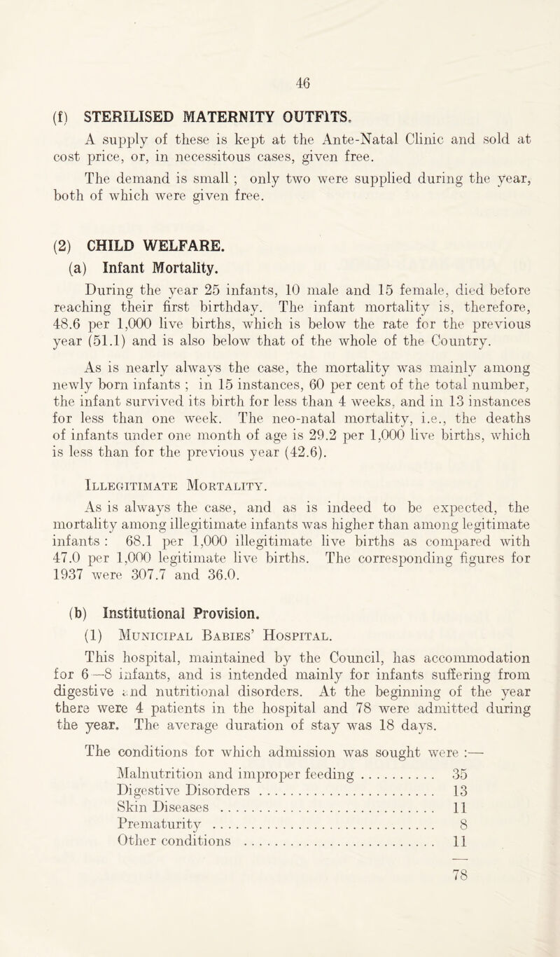 (f) STERILISED MATERNITY OUTFITS. A supply of these is kept at the Ante-Natal Clinic and sold at cost price, or, in necessitous cases, given free. The demand is small; only two were supplied during the year, both of which were given free. (2) CHILD WELFARE. (a) Infant Mortality. During the year 25 infants, 10 male and 15 female, died before reaching their first birthday. The infant mortality is, therefore, 48.6 per 1,000 live births, which is below the rate for the previous year (51.1) and is also below that of the whole of the Country. As is nearly always the case, the mortality was mainly among newly born infants ; in 15 instances, 60 per cent of the total number, the infant survived its birth for less than 4 weeks, and in 13 instances for less than one week. The neo-natal mortality, i.e., the deaths of infants under one month of age is 29.2 per 1,000 live births, which is less than for the previous year (42.6). Illegitimate Mortality. As is always the case, and as is indeed to be expected, the mortality among illegitimate infants was higher than among legitimate infants : 68.1 per 1,000 illegitimate live births as compared with 47.0 per 1,000 legitimate live births. The corresponding figures for 1937 were 307.7 and 36.0. (b) Institutional Provision. (1) Municipal Babies’ Hospital. This hospital, maintained by the Council, has accommodation for 6—8 infants, and is intended mainly for infants suffering from digestive mid nutritional disorders. At the beginning of the year there were 4 patients in the hospital and 78 were admitted during the year. The average duration of stay was 18 days. The conditions for which admission was sought were :— Malnutrition and improper feeding 35 Digestive Disorders 13 Skin Diseases 11 Prematurity 8 Other conditions 11 78