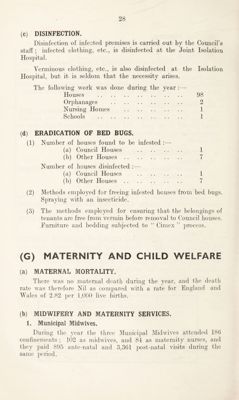 (c) DISINFECTION. Disinfection of infected premises is carried out by the Council’s staff ; infected clothing, etc., is disinfected at the Joint Isolation Hospital. Verminous clothing, etc., is also disinfected at the Isolation Hospital, but it is seldom that the necessity arises. The following work was done during the year :—- Houses Orphanages Nursing Homes Schools 98 2 1 1 (d) ERADICATION OF BED BUGS. (1) Number of houses found to be infested :— (a) Council Houses 1 (b) Other Houses 7 Number of houses disinfected :— (a) Council Houses . . . . . . .. 1 (b) Other Houses 7 (2) Methods employed for freeing infested houses from bed bugs. Spraying with an insecticide. (3) The methods employed for ensuring that the belongings of tenants are free from vermin before removal to Council houses. Furniture and bedding subjected to “ Cimex ” process. (G) MATERNITY AND CHILD WELFARE (a) MATERNAL MORTALITY. There was no maternal death during the year, and the death rate was therefore Nil as compared with a rate for England and Wales of 2.82 per 1,000 live births. (b) MIDWIFERY AND MATERNITY SERVICES. 1. Municipal Midwives. During the year the three Municipal Midwives attended 186 confinements ; 102 as midwives, and 84 as maternity nurses, and they paid 895 ante-natal and 3,361 post-natal visits during the same period.